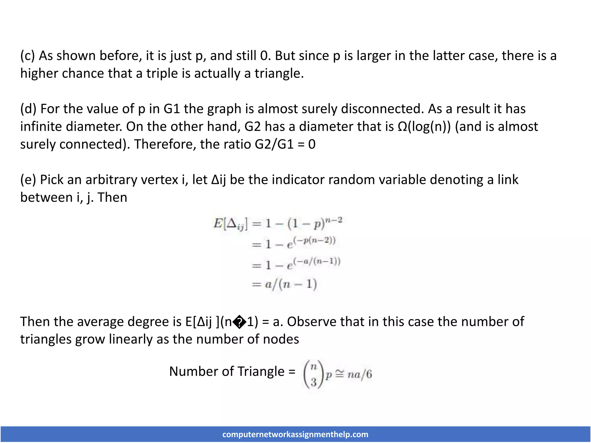 (c) As shown before, it is just p, and still 0. But since p is larger in the latter case, there is a
higher chance that a triple is actually a triangle.
(d) For the value of p in G1 the graph is almost surely disconnected. As a result it has
infinite diameter. On the other hand, G2 has a diameter that is Ω(log(n)) (and is almost
surely connected). Therefore, the ratio G2/G1 = 0
(e) Pick an arbitrary vertex i, let Δij be the indicator random variable denoting a link
between i, j. Then
Then the average degree is E[Δij ](n�1) = a. Observe that in this case the number of
triangles grow linearly as the number of nodes
Number of Triangle =
computernetworkassignmenthelp.com
 
