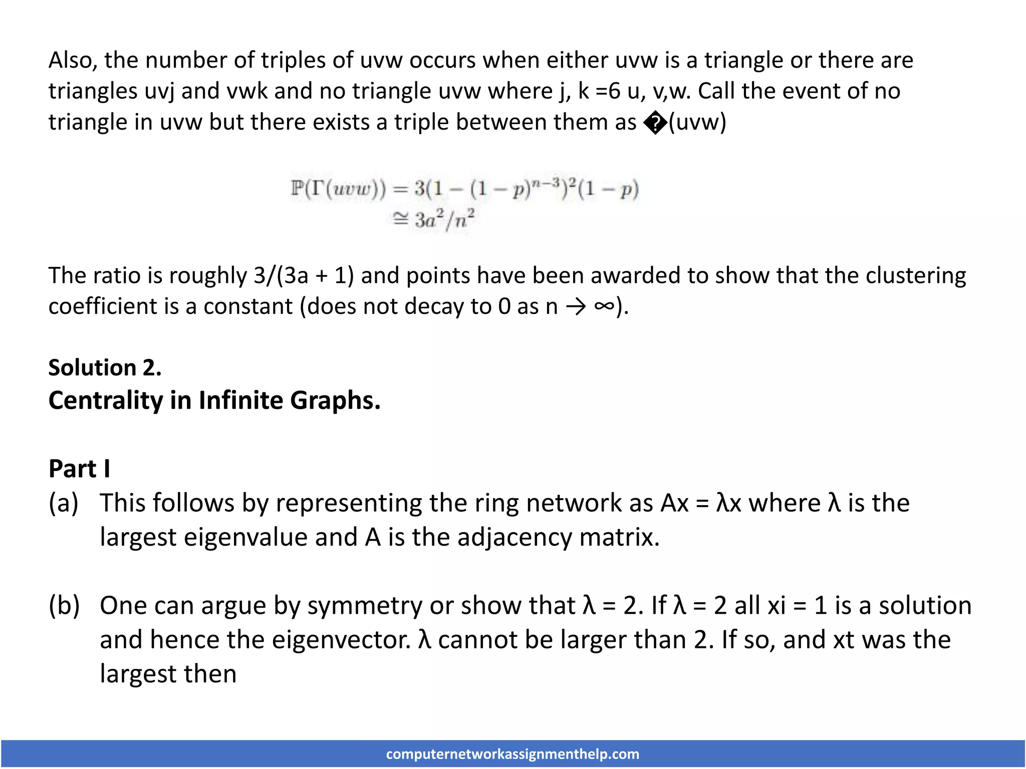 Also, the number of triples of uvw occurs when either uvw is a triangle or there are
triangles uvj and vwk and no triangle uvw where j, k =6 u, v,w. Call the event of no
triangle in uvw but there exists a triple between them as �(uvw)
The ratio is roughly 3/(3a + 1) and points have been awarded to show that the clustering
coefficient is a constant (does not decay to 0 as n → ∞).
Solution 2.
Centrality in Infinite Graphs.
Part I
(a) This follows by representing the ring network as Ax = λx where λ is the
largest eigenvalue and A is the adjacency matrix.
(b) One can argue by symmetry or show that λ = 2. If λ = 2 all xi = 1 is a solution
and hence the eigenvector. λ cannot be larger than 2. If so, and xt was the
largest then
computernetworkassignmenthelp.com
 