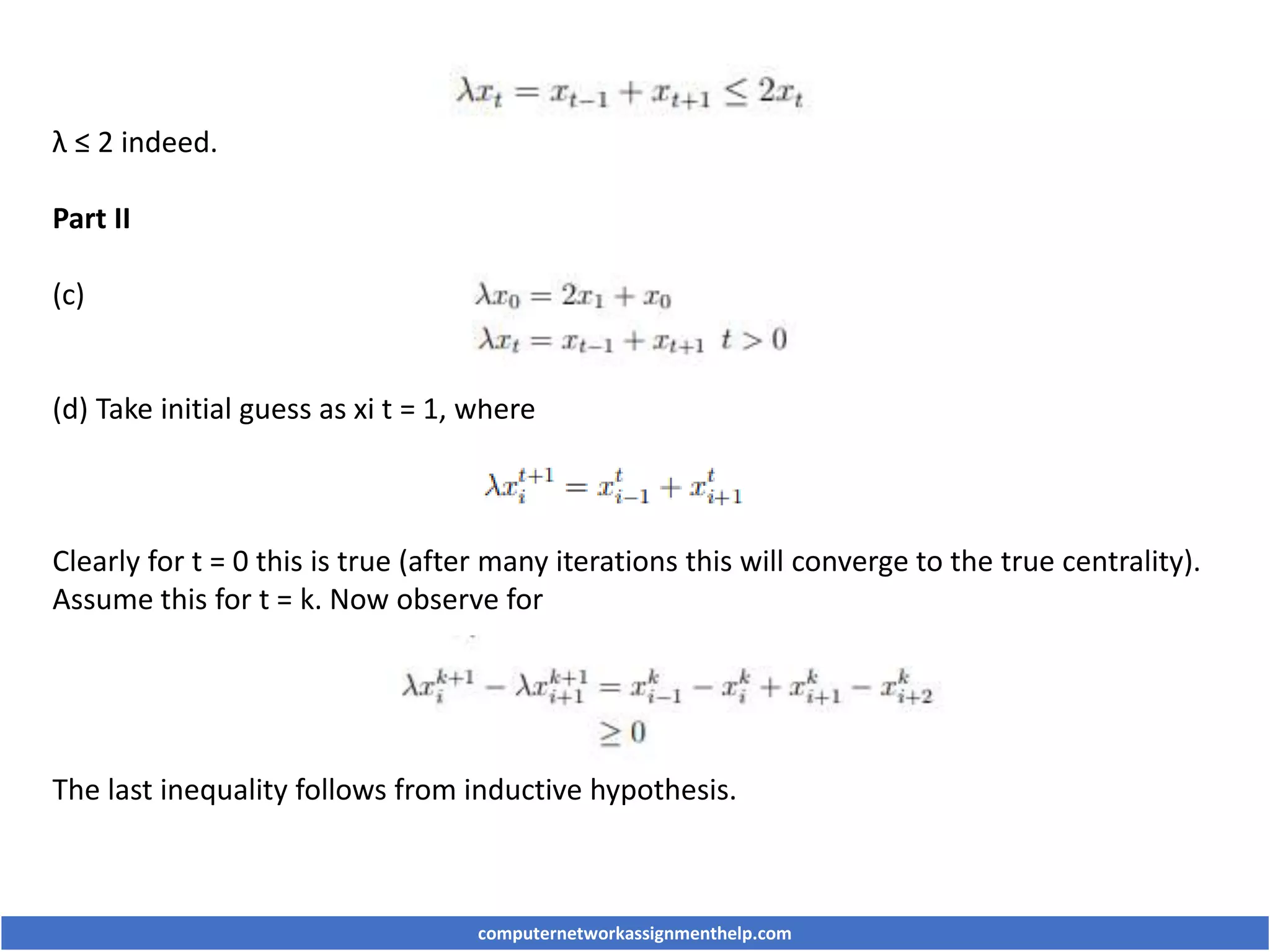 λ ≤ 2 indeed.
Part II
(c)
(d) Take initial guess as xi t = 1, where
Clearly for t = 0 this is true (after many iterations this will converge to the true centrality).
Assume this for t = k. Now observe for
The last inequality follows from inductive hypothesis.
computernetworkassignmenthelp.com
 