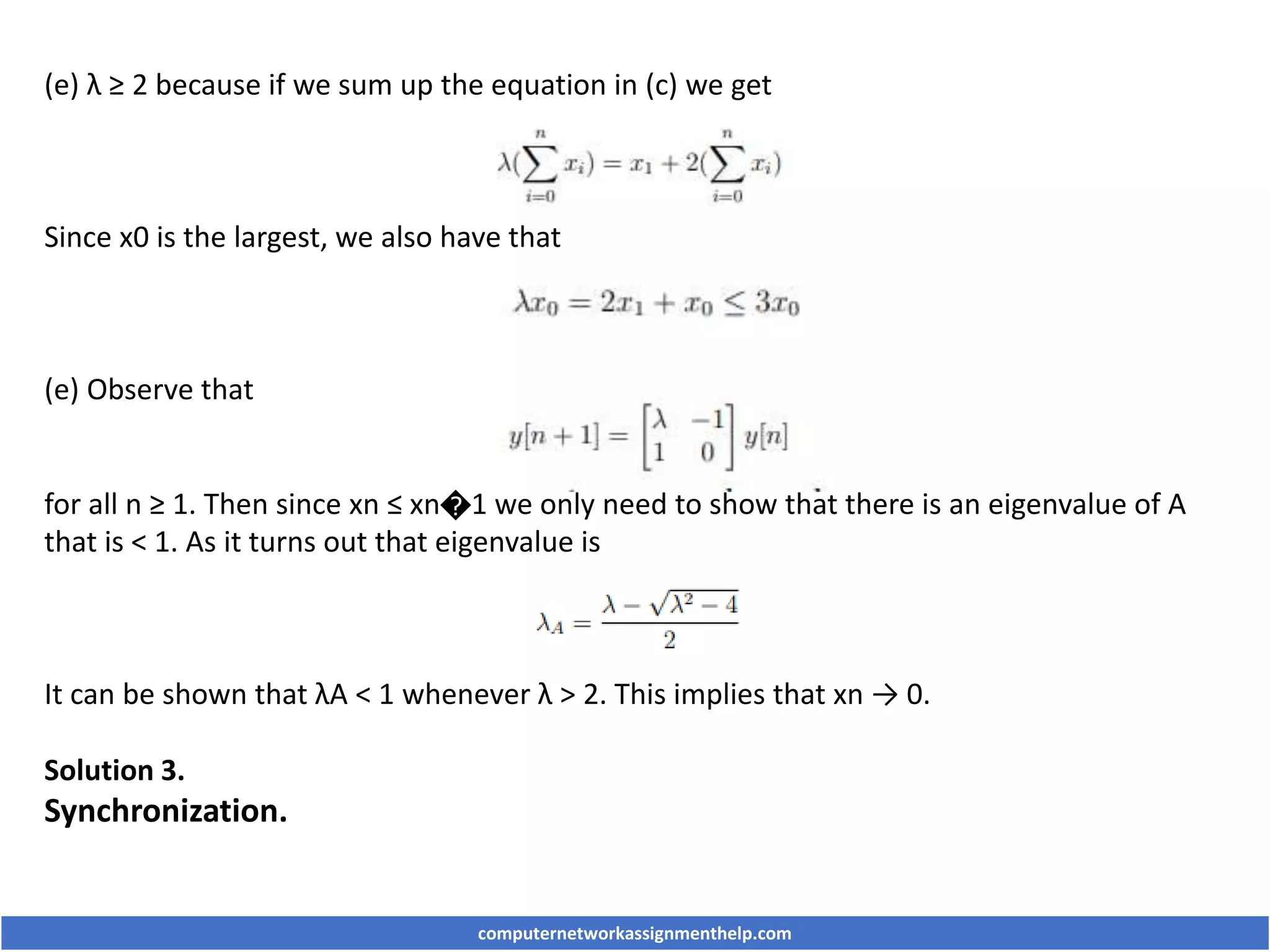 (e) λ ≥ 2 because if we sum up the equation in (c) we get
Since x0 is the largest, we also have that
(e) Observe that
for all n ≥ 1. Then since xn ≤ xn�1 we only need to show that there is an eigenvalue of A
that is < 1. As it turns out that eigenvalue is
It can be shown that λA < 1 whenever λ > 2. This implies that xn → 0.
Solution 3.
Synchronization.
computernetworkassignmenthelp.com
 
