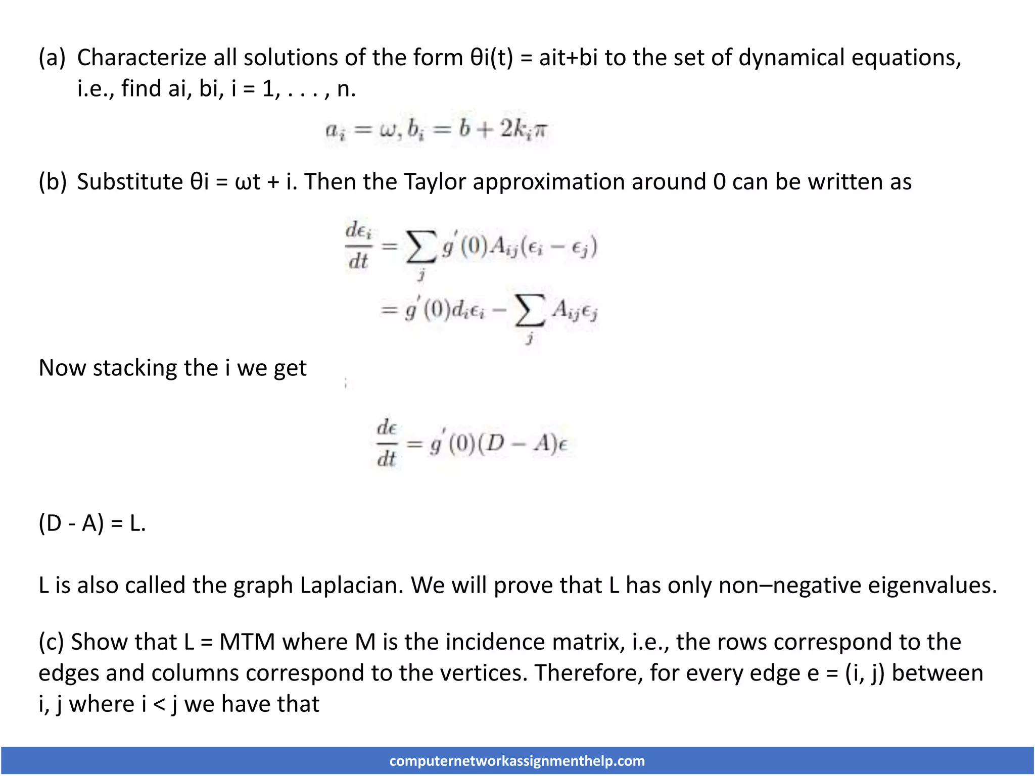 (a) Characterize all solutions of the form θi(t) = ait+bi to the set of dynamical equations,
i.e., find ai, bi, i = 1, . . . , n.
(b) Substitute θi = ωt + i. Then the Taylor approximation around 0 can be written as
Now stacking the i we get
(D - A) = L.
L is also called the graph Laplacian. We will prove that L has only non–negative eigenvalues.
(c) Show that L = MTM where M is the incidence matrix, i.e., the rows correspond to the
edges and columns correspond to the vertices. Therefore, for every edge e = (i, j) between
i, j where i < j we have that
computernetworkassignmenthelp.com
 