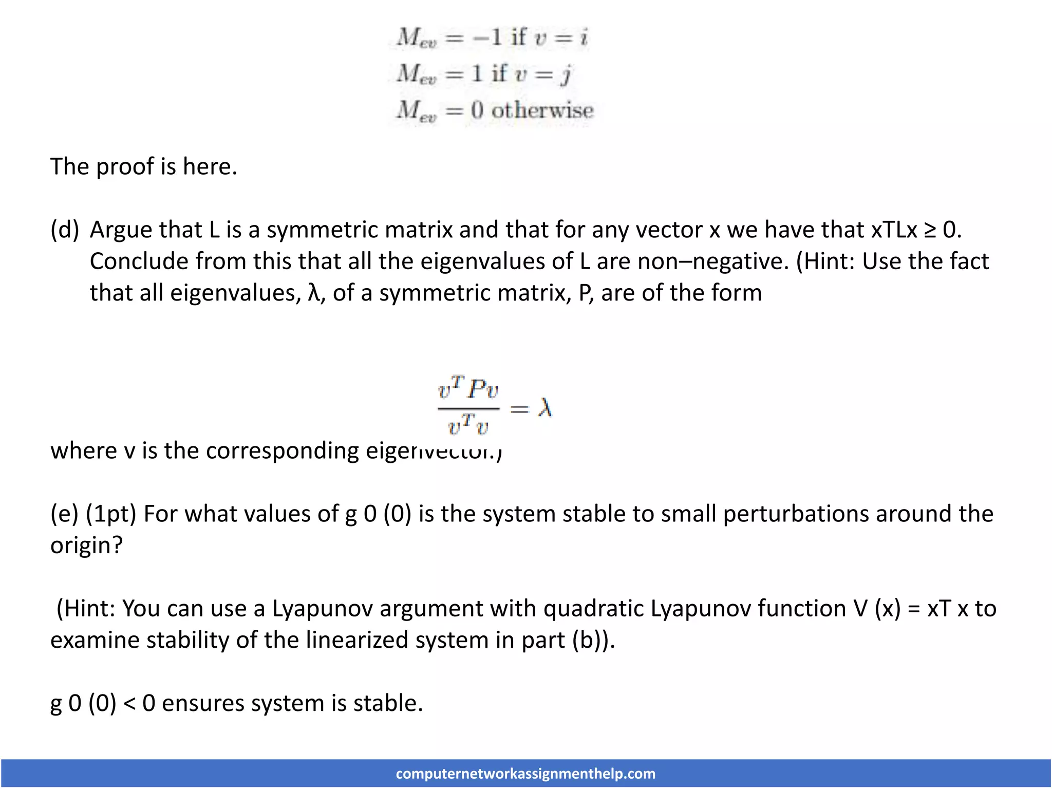 The proof is here.
(d) Argue that L is a symmetric matrix and that for any vector x we have that xTLx ≥ 0.
Conclude from this that all the eigenvalues of L are non–negative. (Hint: Use the fact
that all eigenvalues, λ, of a symmetric matrix, P, are of the form
where v is the corresponding eigenvector.)
(e) (1pt) For what values of g 0 (0) is the system stable to small perturbations around the
origin?
(Hint: You can use a Lyapunov argument with quadratic Lyapunov function V (x) = xT x to
examine stability of the linearized system in part (b)).
g 0 (0) < 0 ensures system is stable.
computernetworkassignmenthelp.com
 