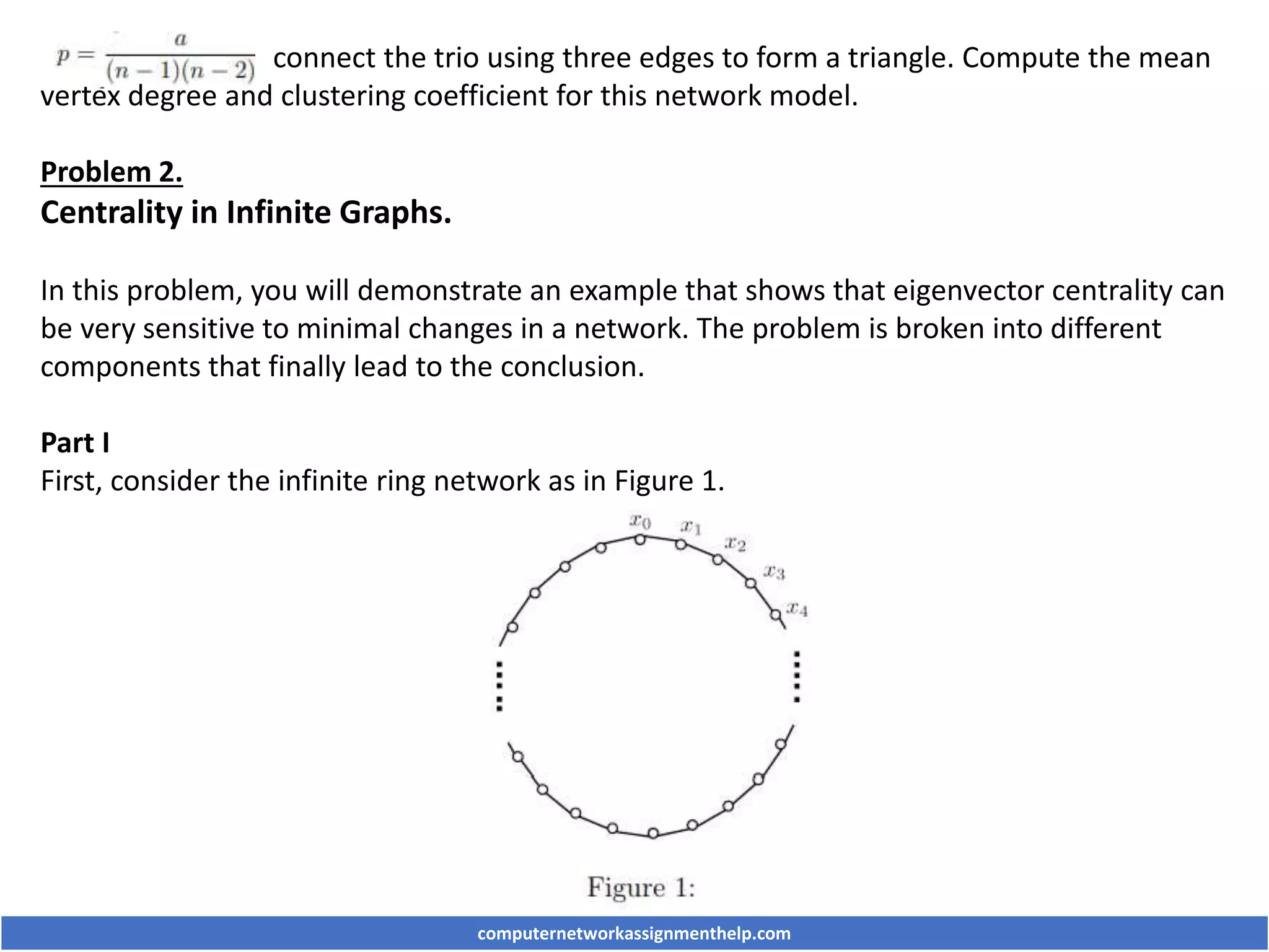 connect the trio using three edges to form a triangle. Compute the mean
vertex degree and clustering coefficient for this network model.
Problem 2.
Centrality in Infinite Graphs.
In this problem, you will demonstrate an example that shows that eigenvector centrality can
be very sensitive to minimal changes in a network. The problem is broken into different
components that finally lead to the conclusion.
Part I
First, consider the infinite ring network as in Figure 1.
computernetworkassignmenthelp.com
 