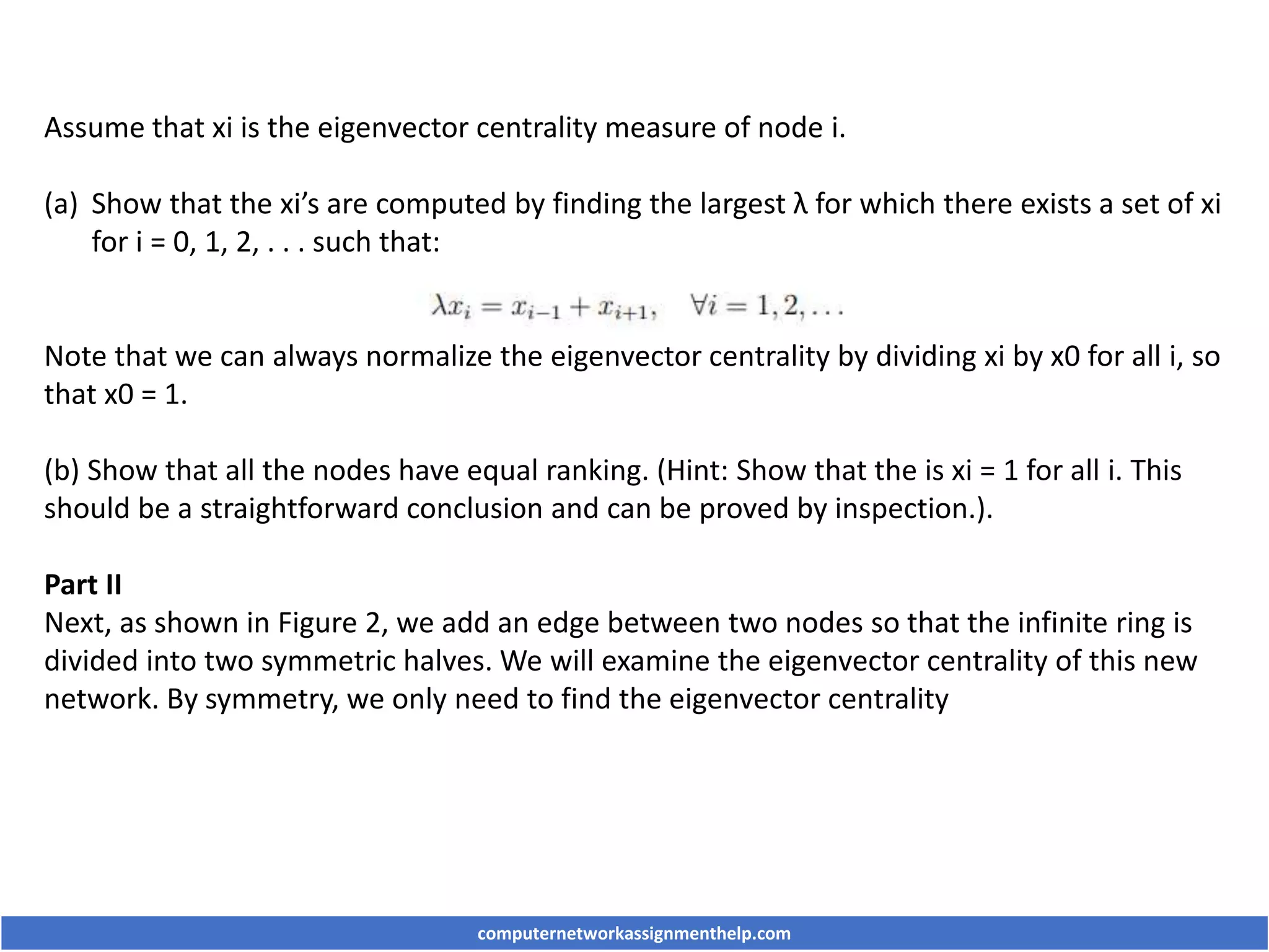 Assume that xi is the eigenvector centrality measure of node i.
(a) Show that the xi’s are computed by finding the largest λ for which there exists a set of xi
for i = 0, 1, 2, . . . such that:
Note that we can always normalize the eigenvector centrality by dividing xi by x0 for all i, so
that x0 = 1.
(b) Show that all the nodes have equal ranking. (Hint: Show that the is xi = 1 for all i. This
should be a straightforward conclusion and can be proved by inspection.).
Part II
Next, as shown in Figure 2, we add an edge between two nodes so that the infinite ring is
divided into two symmetric halves. We will examine the eigenvector centrality of this new
network. By symmetry, we only need to find the eigenvector centrality
computernetworkassignmenthelp.com
 
