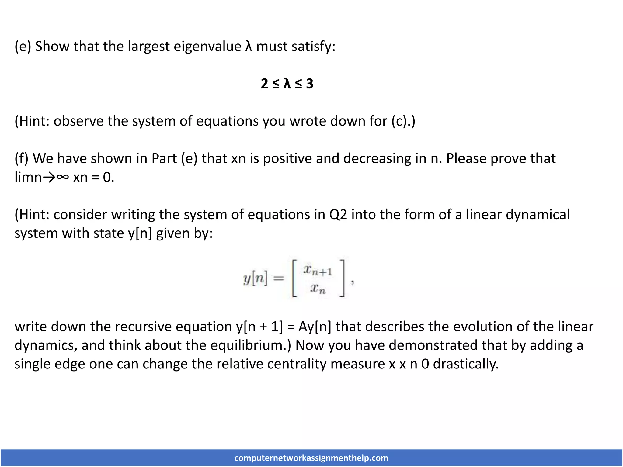 (e) Show that the largest eigenvalue λ must satisfy:
2 ≤ λ ≤ 3
(Hint: observe the system of equations you wrote down for (c).)
(f) We have shown in Part (e) that xn is positive and decreasing in n. Please prove that
limn→∞ xn = 0.
(Hint: consider writing the system of equations in Q2 into the form of a linear dynamical
system with state y[n] given by:
write down the recursive equation y[n + 1] = Ay[n] that describes the evolution of the linear
dynamics, and think about the equilibrium.) Now you have demonstrated that by adding a
single edge one can change the relative centrality measure x x n 0 drastically.
computernetworkassignmenthelp.com
 