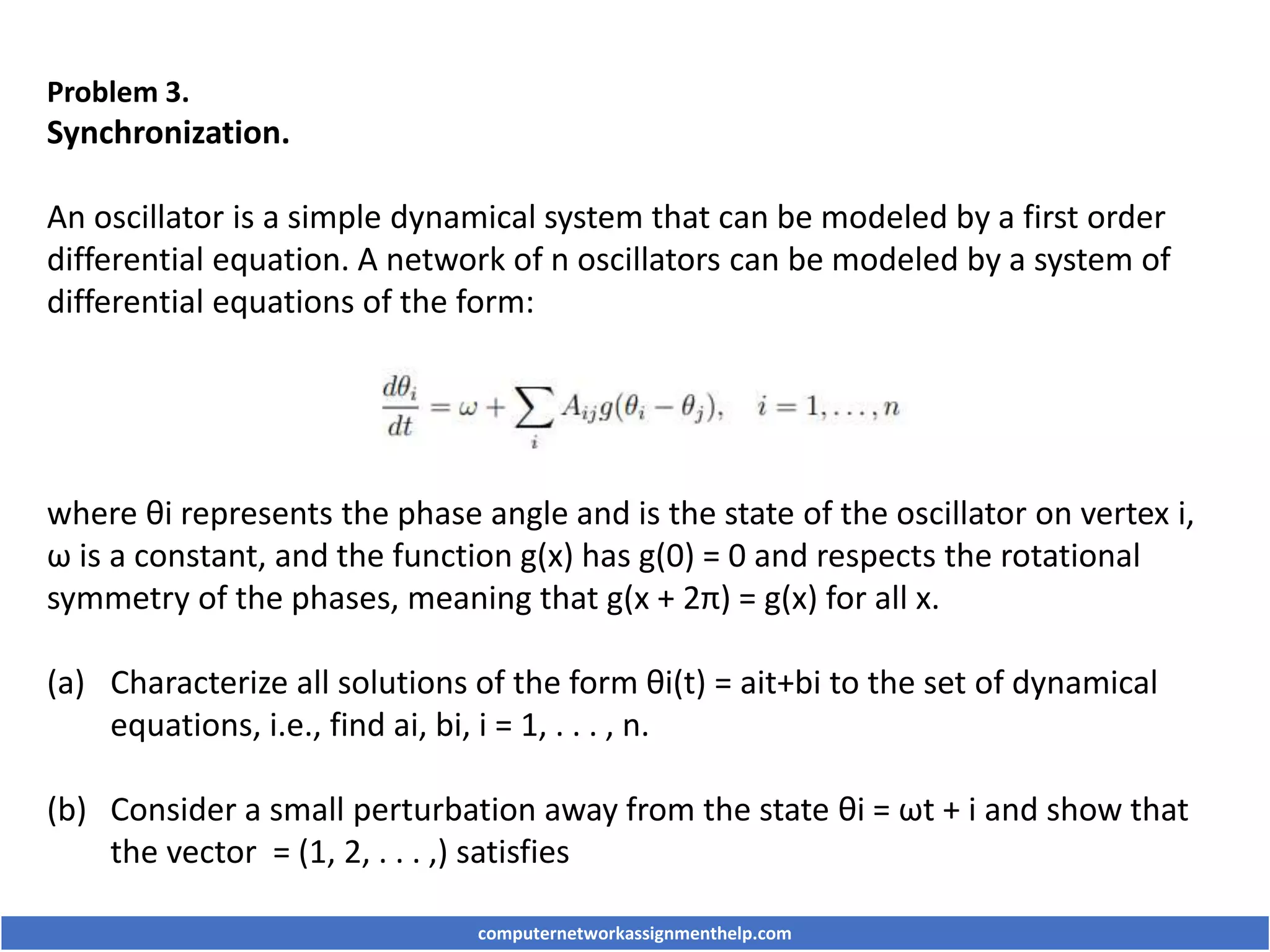 Problem 3.
Synchronization.
An oscillator is a simple dynamical system that can be modeled by a first order
differential equation. A network of n oscillators can be modeled by a system of
differential equations of the form:
where θi represents the phase angle and is the state of the oscillator on vertex i,
ω is a constant, and the function g(x) has g(0) = 0 and respects the rotational
symmetry of the phases, meaning that g(x + 2π) = g(x) for all x.
(a) Characterize all solutions of the form θi(t) = ait+bi to the set of dynamical
equations, i.e., find ai, bi, i = 1, . . . , n.
(b) Consider a small perturbation away from the state θi = ωt + i and show that
the vector = (1, 2, . . . ,) satisfies
computernetworkassignmenthelp.com
 