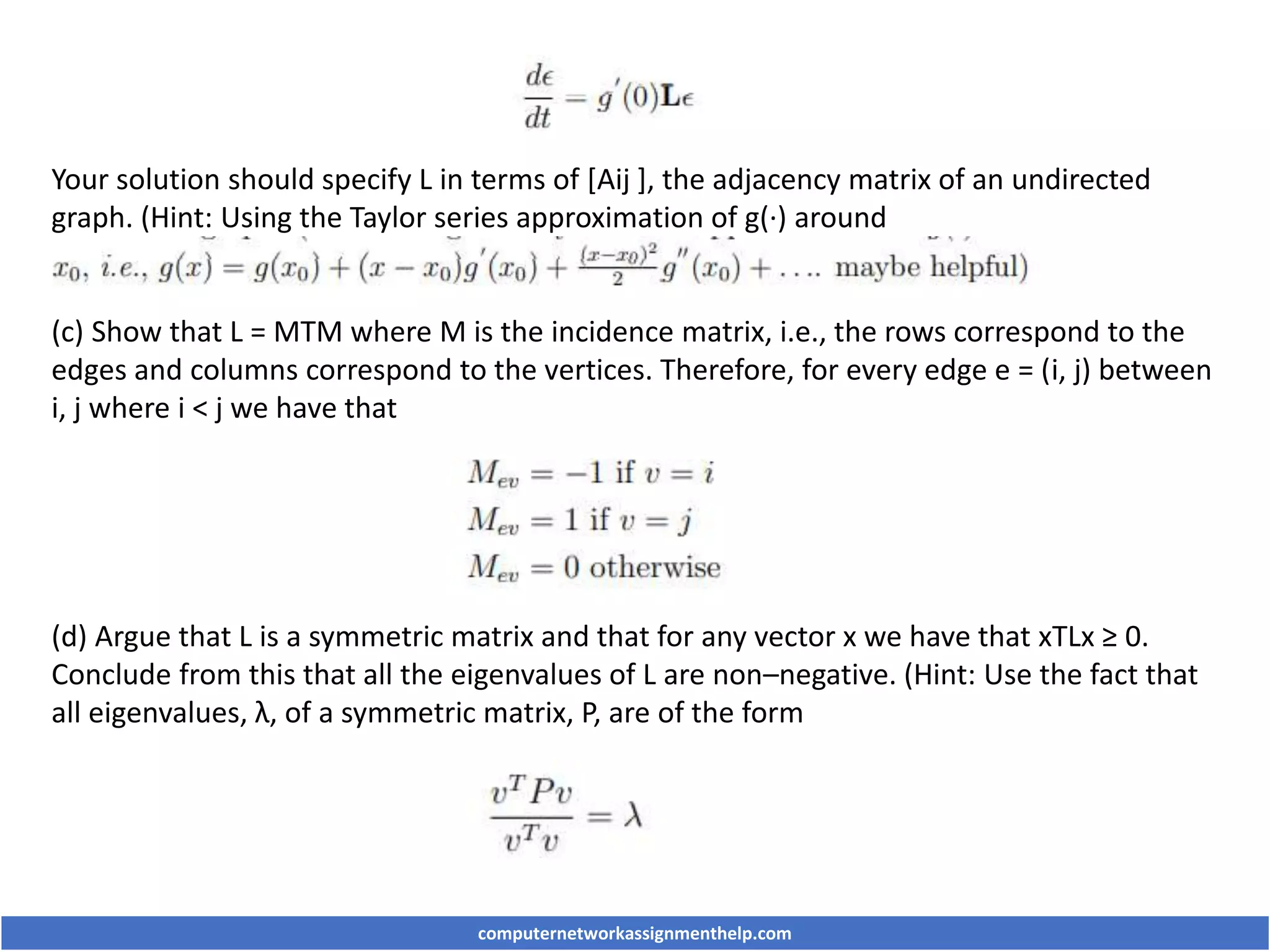 Your solution should specify L in terms of [Aij ], the adjacency matrix of an undirected
graph. (Hint: Using the Taylor series approximation of g(·) around
(c) Show that L = MTM where M is the incidence matrix, i.e., the rows correspond to the
edges and columns correspond to the vertices. Therefore, for every edge e = (i, j) between
i, j where i < j we have that
(d) Argue that L is a symmetric matrix and that for any vector x we have that xTLx ≥ 0.
Conclude from this that all the eigenvalues of L are non–negative. (Hint: Use the fact that
all eigenvalues, λ, of a symmetric matrix, P, are of the form
computernetworkassignmenthelp.com
 