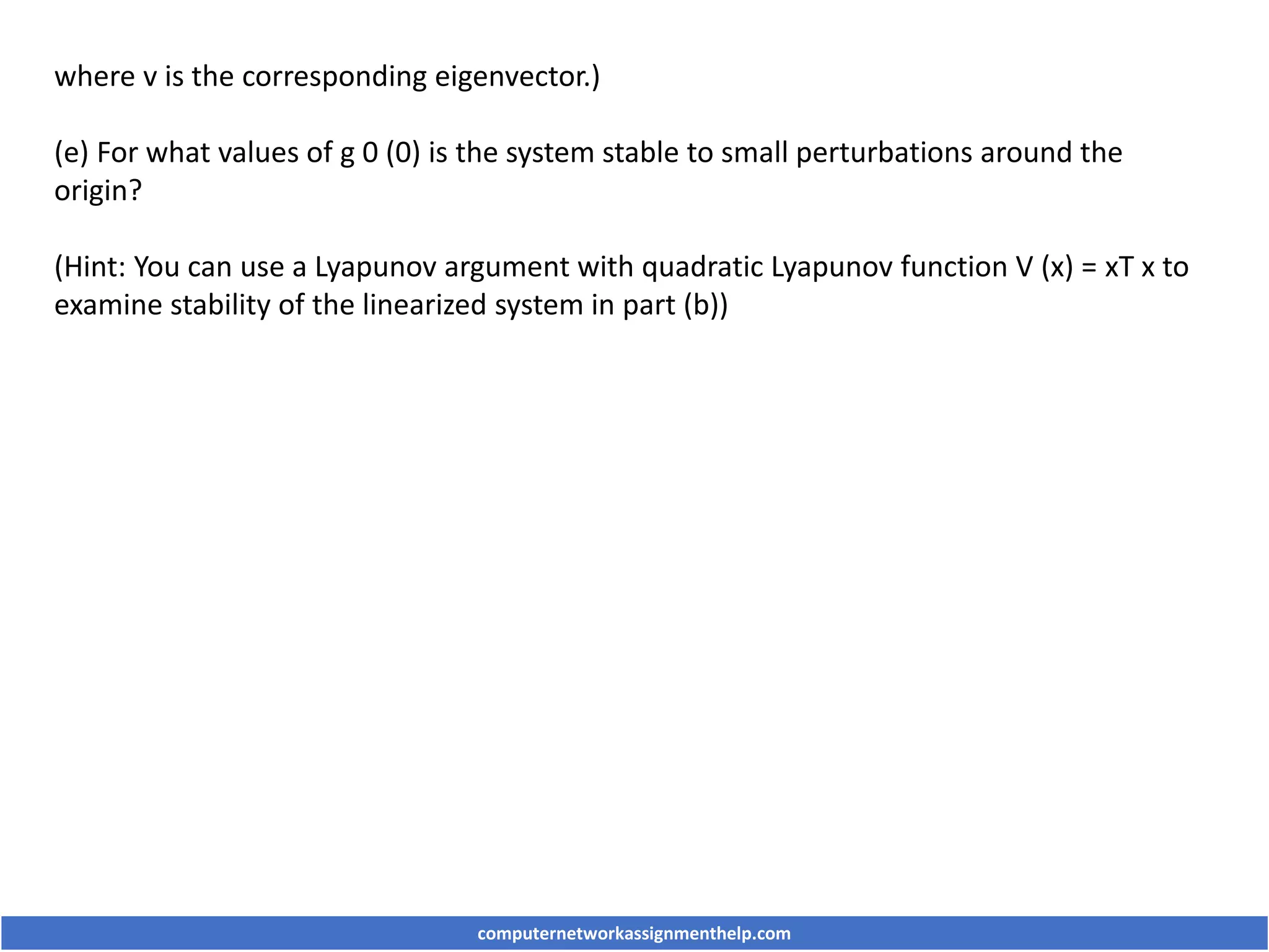 where v is the corresponding eigenvector.)
(e) For what values of g 0 (0) is the system stable to small perturbations around the
origin?
(Hint: You can use a Lyapunov argument with quadratic Lyapunov function V (x) = xT x to
examine stability of the linearized system in part (b))
computernetworkassignmenthelp.com
 