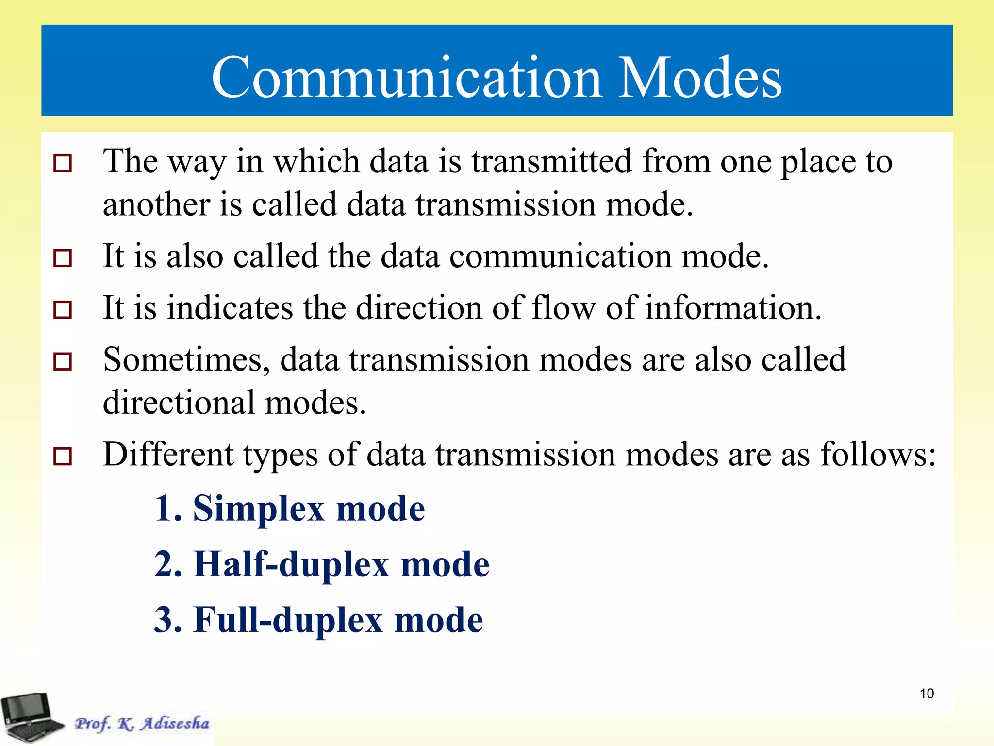 Communication Modes
 The way in which data is transmitted from one place to
another is called data transmission mode.
 It is also called the data communication mode.
 It is indicates the direction of flow of information.
 Sometimes, data transmission modes are also called
directional modes.
 Different types of data transmission modes are as follows:
1. Simplex mode
2. Half-duplex mode
3. Full-duplex mode
10
 