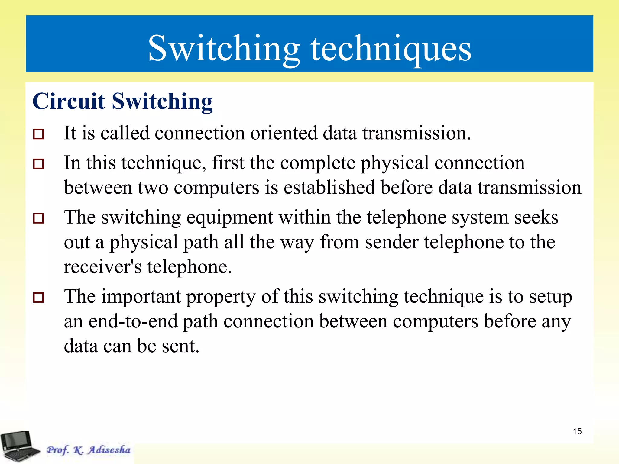 Switching techniques
Circuit Switching
 It is called connection oriented data transmission.
 In this technique, first the complete physical connection
between two computers is established before data transmission
 The switching equipment within the telephone system seeks
out a physical path all the way from sender telephone to the
receiver's telephone.
 The important property of this switching technique is to setup
an end-to-end path connection between computers before any
data can be sent.
15
 