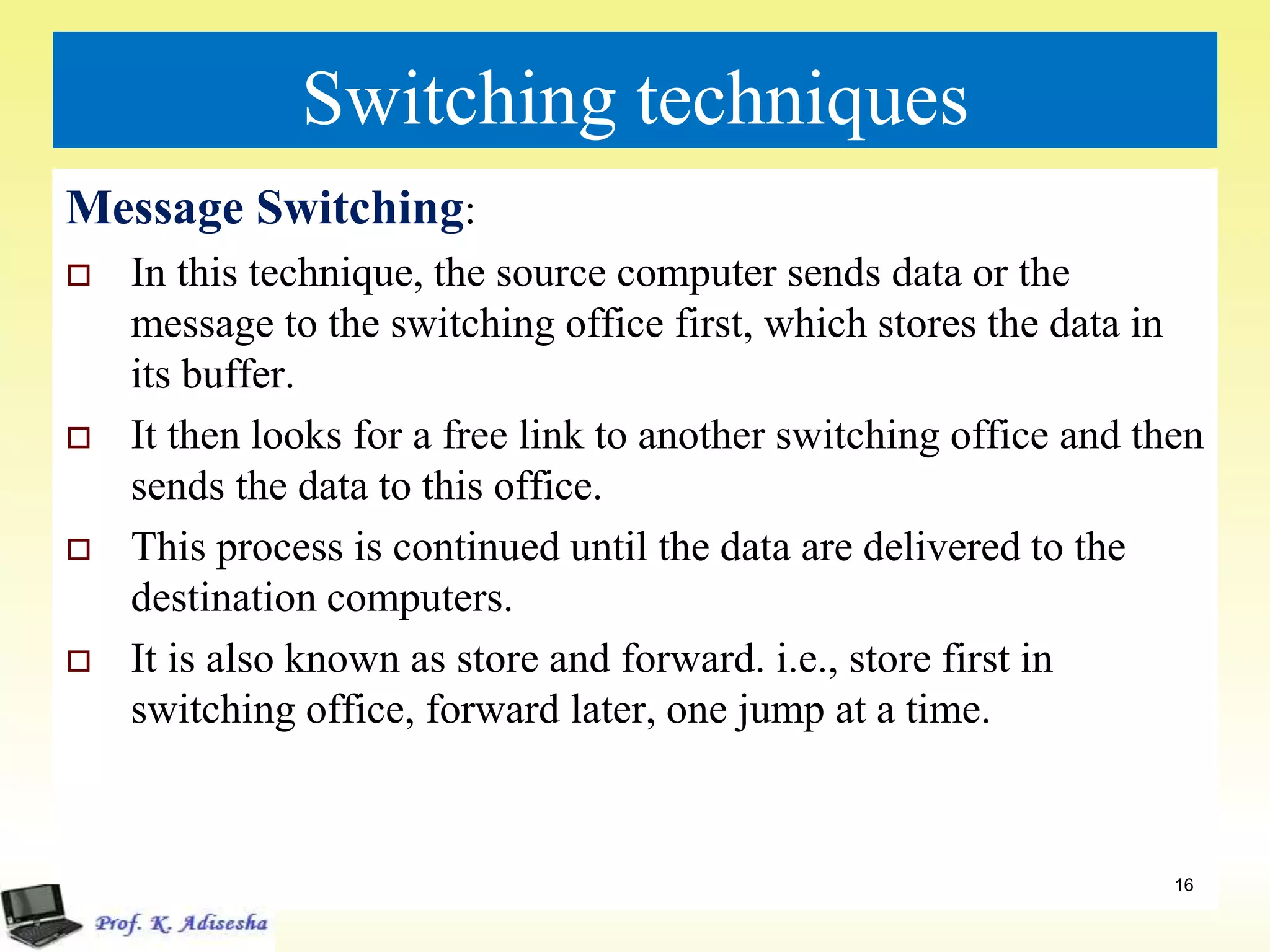 Switching techniques
Message Switching:
 In this technique, the source computer sends data or the
message to the switching office first, which stores the data in
its buffer.
 It then looks for a free link to another switching office and then
sends the data to this office.
 This process is continued until the data are delivered to the
destination computers.
 It is also known as store and forward. i.e., store first in
switching office, forward later, one jump at a time.
16
 
