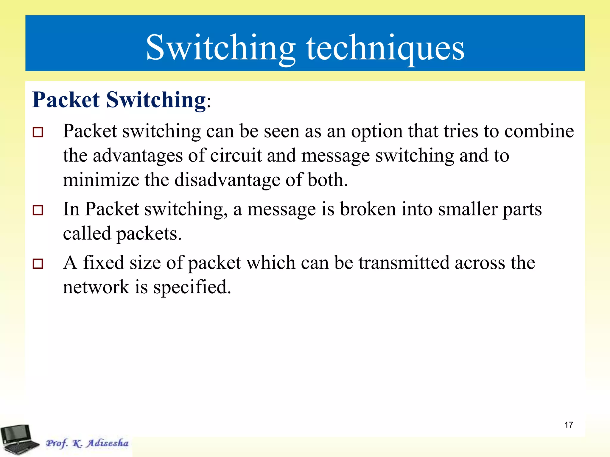 Switching techniques
Packet Switching:
 Packet switching can be seen as an option that tries to combine
the advantages of circuit and message switching and to
minimize the disadvantage of both.
 In Packet switching, a message is broken into smaller parts
called packets.
 A fixed size of packet which can be transmitted across the
network is specified.
17
 