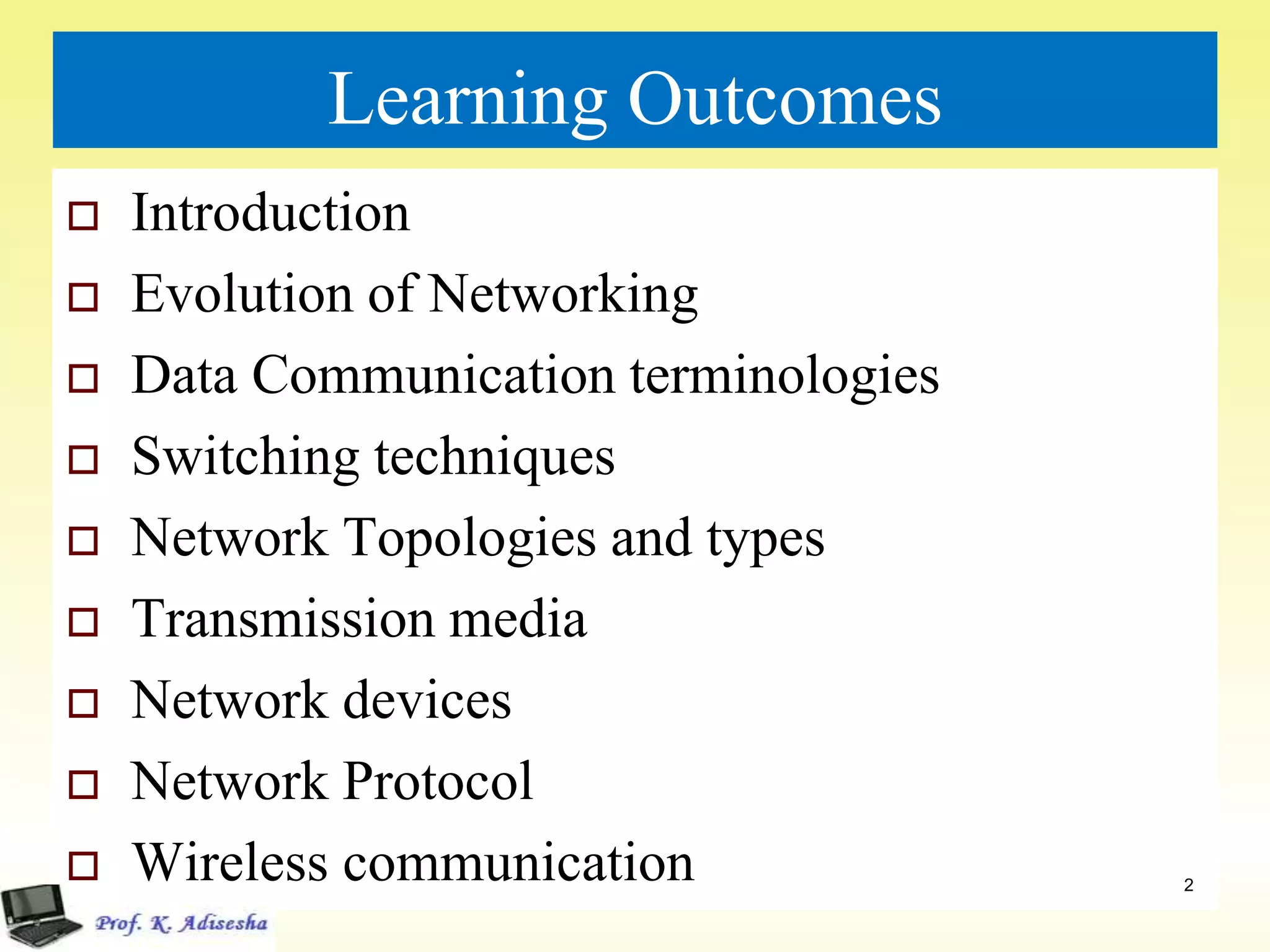 Learning Outcomes
 Introduction
 Evolution of Networking
 Data Communication terminologies
 Switching techniques
 Network Topologies and types
 Transmission media
 Network devices
 Network Protocol
 Wireless communication 2
 