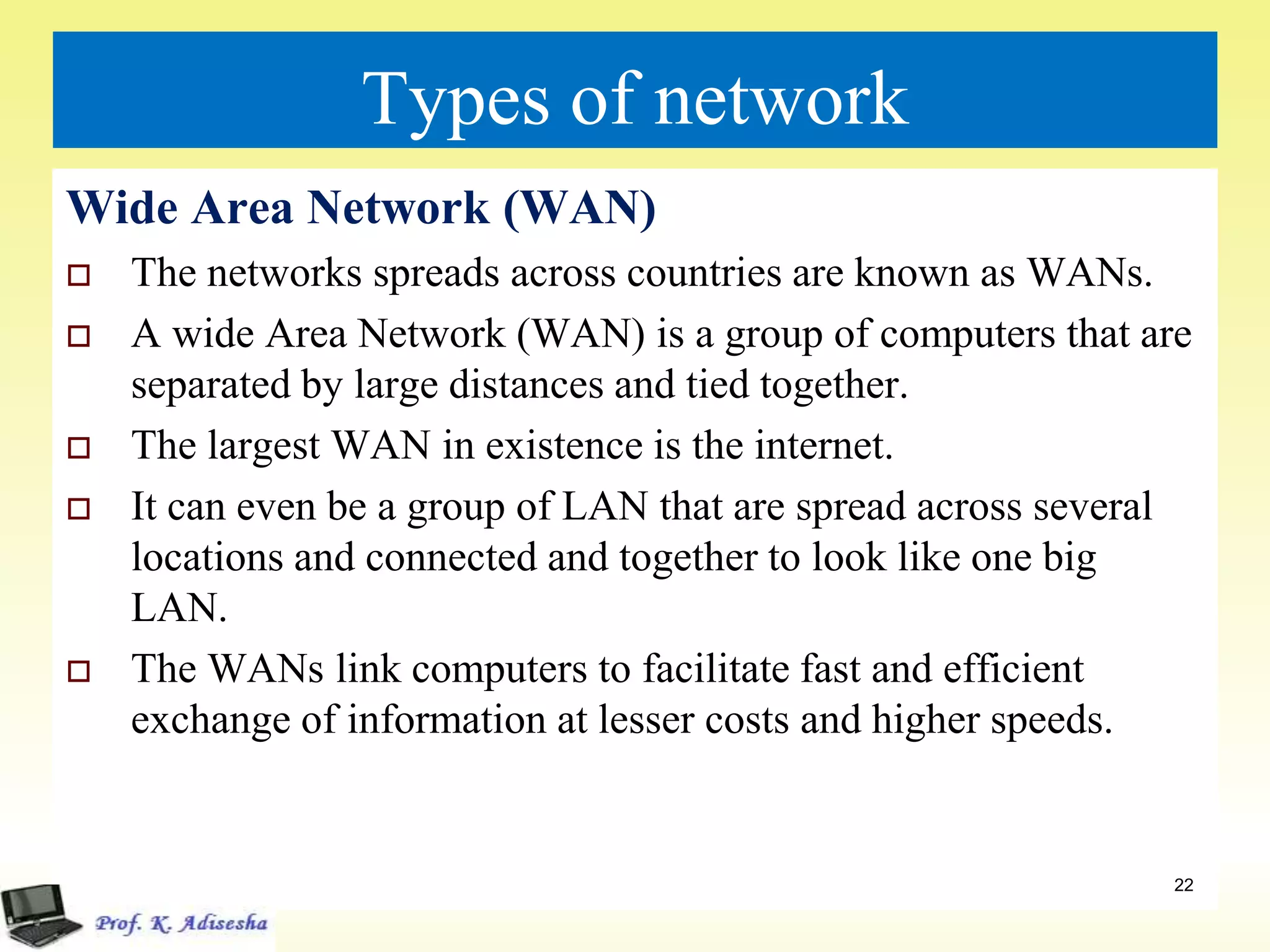 Types of network
Wide Area Network (WAN)
 The networks spreads across countries are known as WANs.
 A wide Area Network (WAN) is a group of computers that are
separated by large distances and tied together.
 The largest WAN in existence is the internet.
 It can even be a group of LAN that are spread across several
locations and connected and together to look like one big
LAN.
 The WANs link computers to facilitate fast and efficient
exchange of information at lesser costs and higher speeds.
22
 
