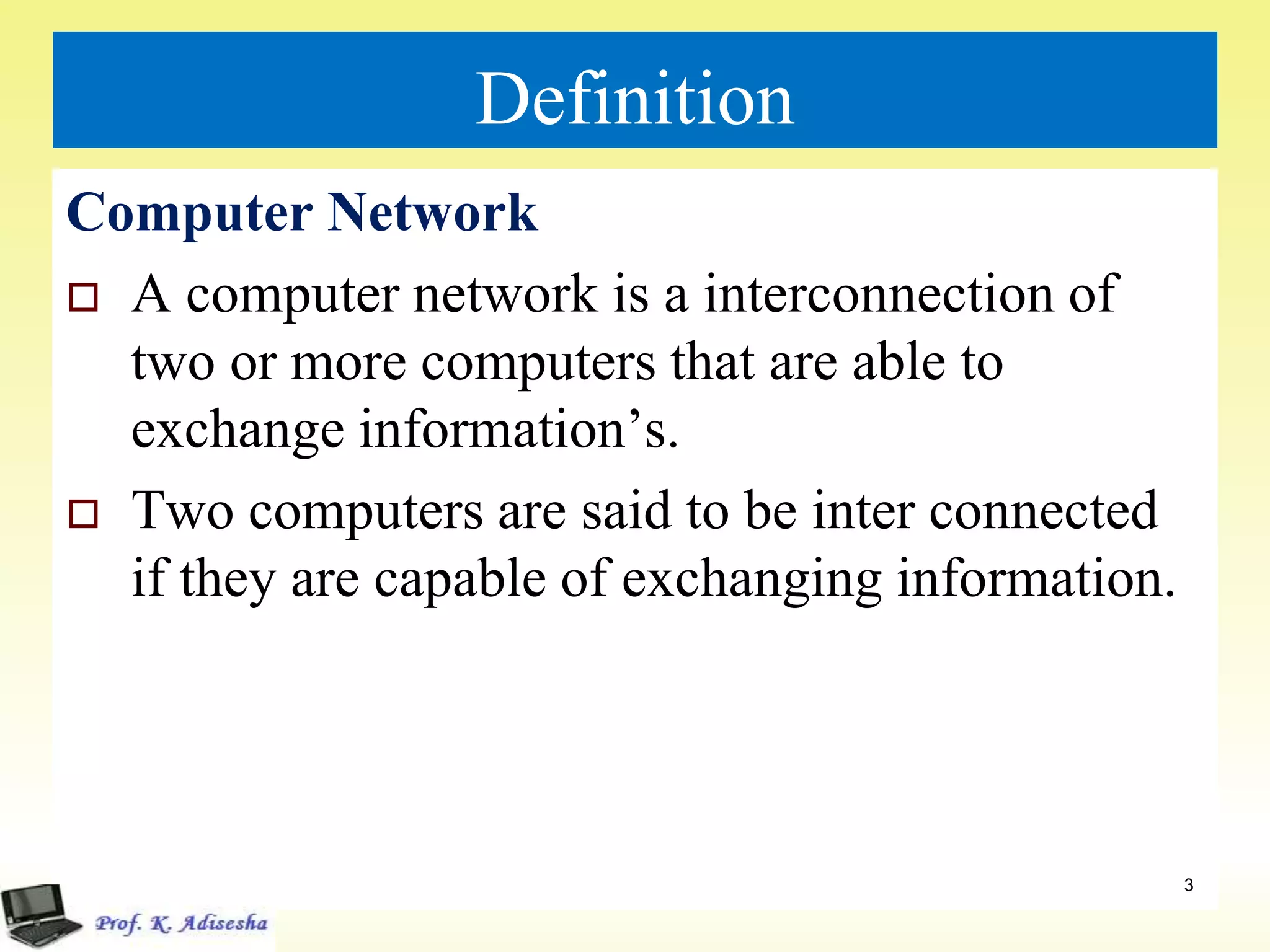 Definition
Computer Network
 A computer network is a interconnection of
two or more computers that are able to
exchange information’s.
 Two computers are said to be inter connected
if they are capable of exchanging information.
3
 
