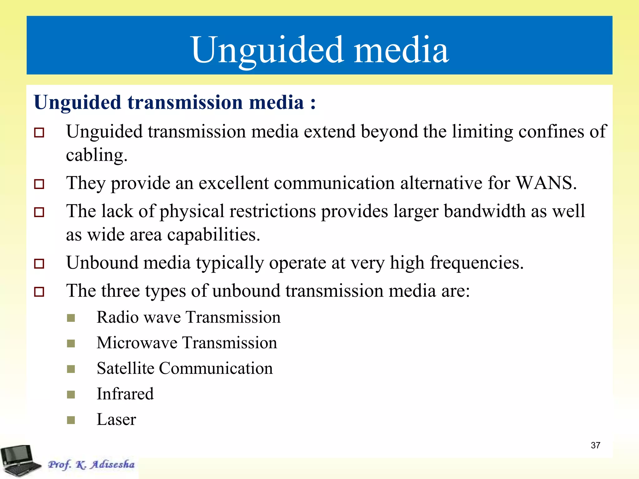 Unguided media
Unguided transmission media :
 Unguided transmission media extend beyond the limiting confines of
cabling.
 They provide an excellent communication alternative for WANS.
 The lack of physical restrictions provides larger bandwidth as well
as wide area capabilities.
 Unbound media typically operate at very high frequencies.
 The three types of unbound transmission media are:
 Radio wave Transmission
 Microwave Transmission
 Satellite Communication
 Infrared
 Laser
37
 