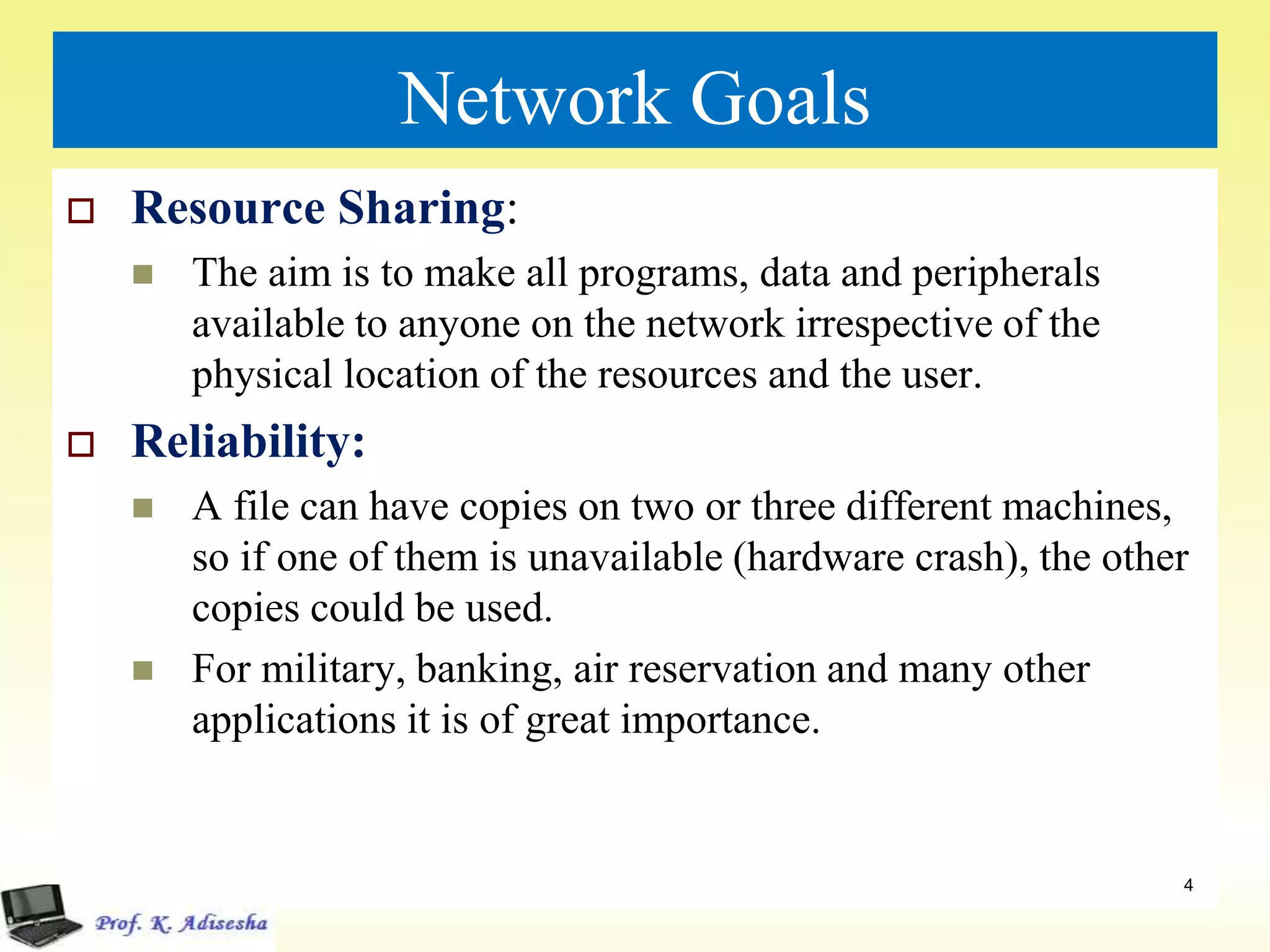 Network Goals
 Resource Sharing:
 The aim is to make all programs, data and peripherals
available to anyone on the network irrespective of the
physical location of the resources and the user.
 Reliability:
 A file can have copies on two or three different machines,
so if one of them is unavailable (hardware crash), the other
copies could be used.
 For military, banking, air reservation and many other
applications it is of great importance.
4
 