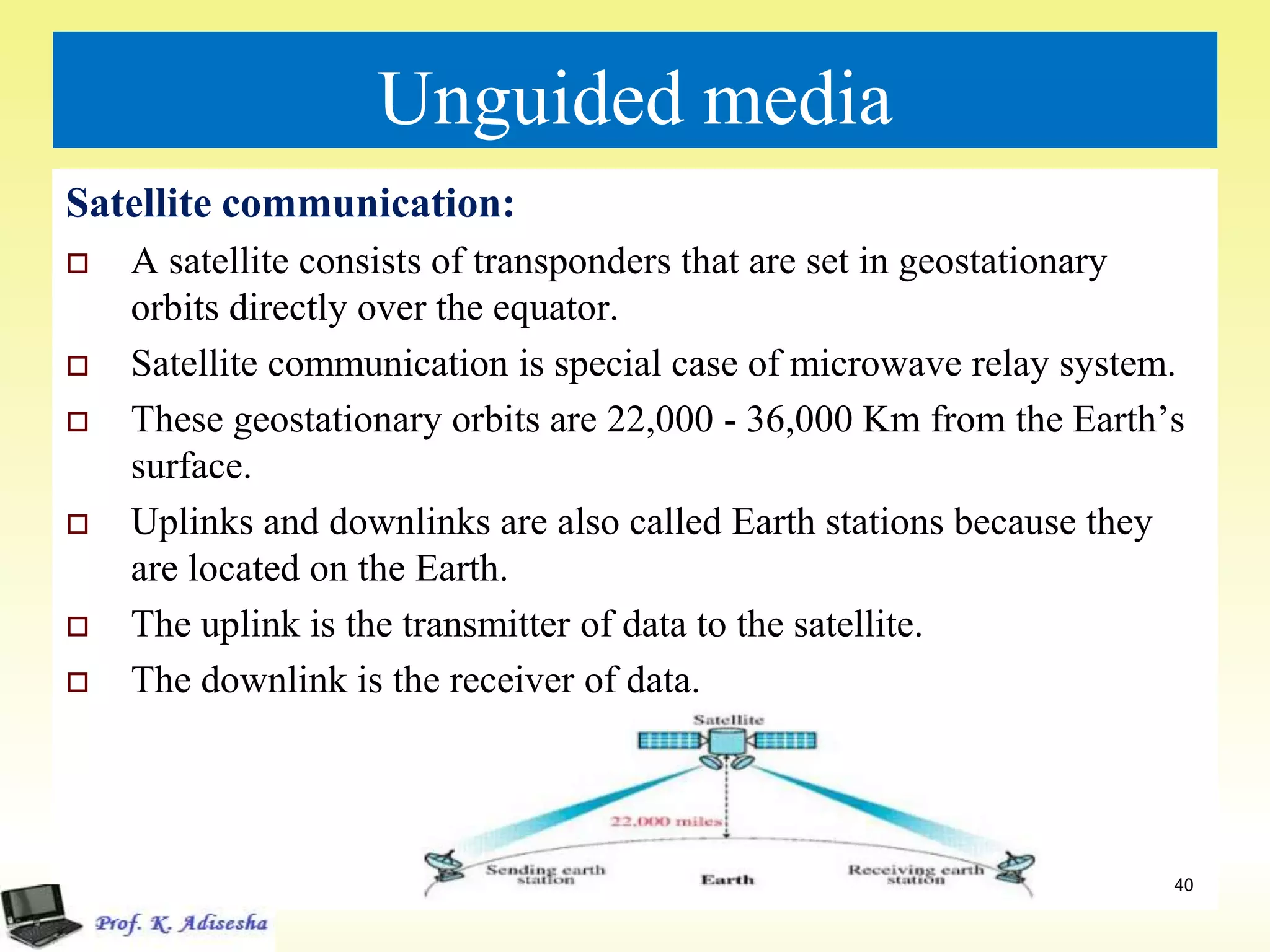 Unguided media
Satellite communication:
 A satellite consists of transponders that are set in geostationary
orbits directly over the equator.
 Satellite communication is special case of microwave relay system.
 These geostationary orbits are 22,000 - 36,000 Km from the Earth’s
surface.
 Uplinks and downlinks are also called Earth stations because they
are located on the Earth.
 The uplink is the transmitter of data to the satellite.
 The downlink is the receiver of data.
40
 