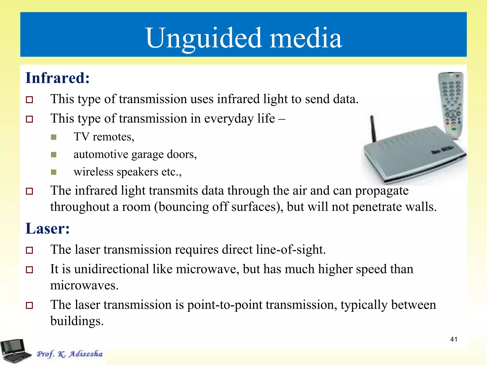 Unguided media
Infrared:
 This type of transmission uses infrared light to send data.
 This type of transmission in everyday life –
 TV remotes,
 automotive garage doors,
 wireless speakers etc.,
 The infrared light transmits data through the air and can propagate
throughout a room (bouncing off surfaces), but will not penetrate walls.
Laser:
 The laser transmission requires direct line-of-sight.
 It is unidirectional like microwave, but has much higher speed than
microwaves.
 The laser transmission is point-to-point transmission, typically between
buildings.
41
 