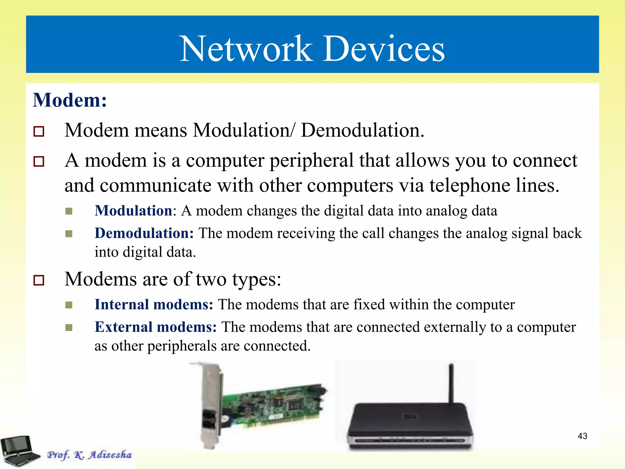 Network Devices
Modem:
 Modem means Modulation/ Demodulation.
 A modem is a computer peripheral that allows you to connect
and communicate with other computers via telephone lines.
 Modulation: A modem changes the digital data into analog data
 Demodulation: The modem receiving the call changes the analog signal back
into digital data.
 Modems are of two types:
 Internal modems: The modems that are fixed within the computer
 External modems: The modems that are connected externally to a computer
as other peripherals are connected.
43
 