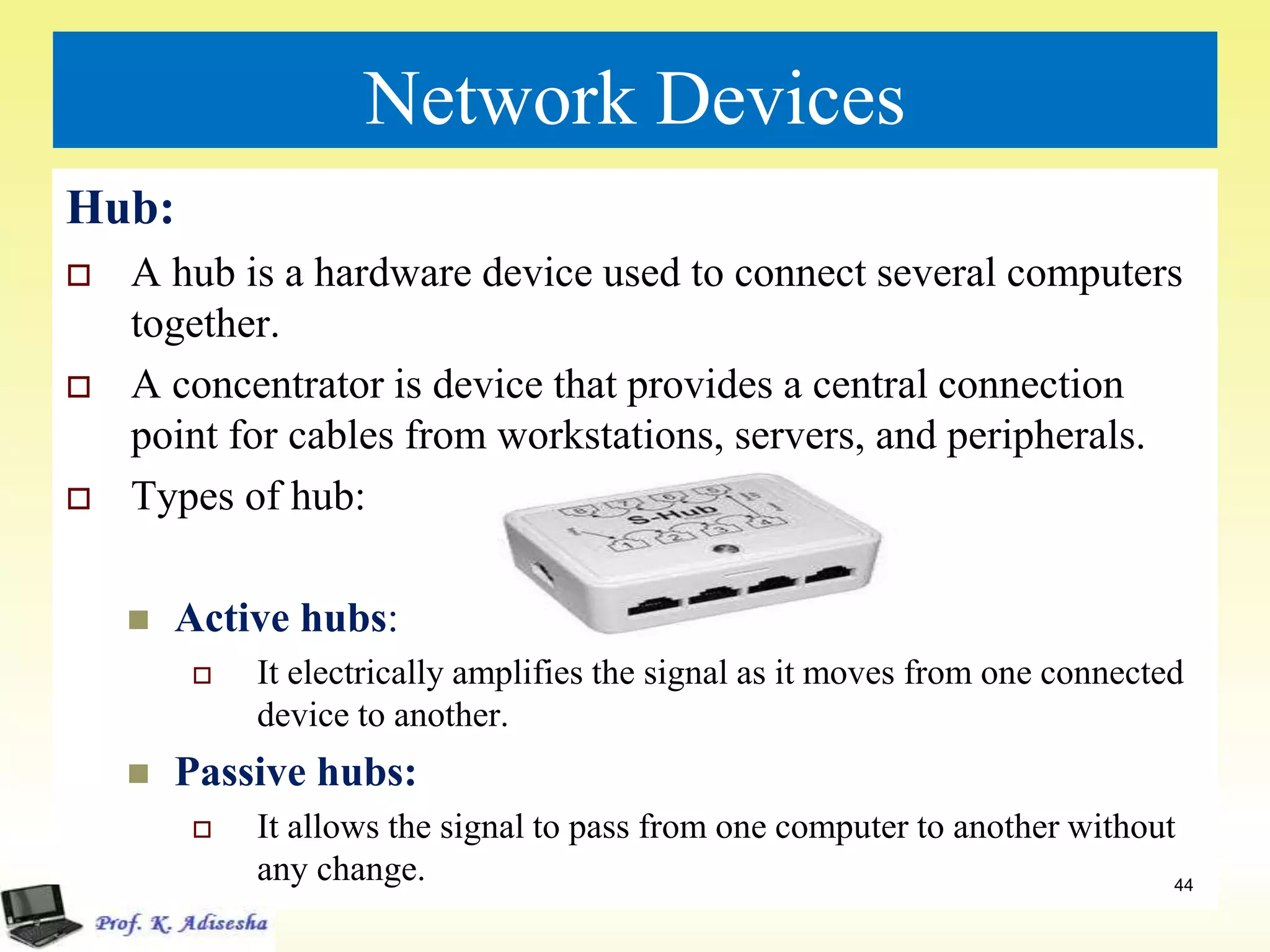 Network Devices
Hub:
 A hub is a hardware device used to connect several computers
together.
 A concentrator is device that provides a central connection
point for cables from workstations, servers, and peripherals.
 Types of hub:
 Active hubs:
 It electrically amplifies the signal as it moves from one connected
device to another.
 Passive hubs:
 It allows the signal to pass from one computer to another without
any change. 44
 