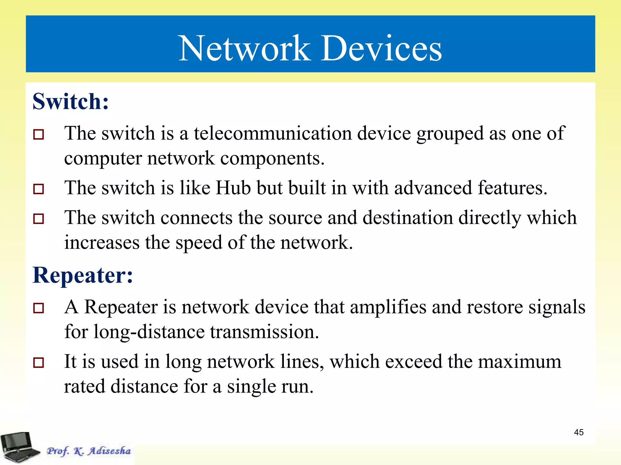 Network Devices
Switch:
 The switch is a telecommunication device grouped as one of
computer network components.
 The switch is like Hub but built in with advanced features.
 The switch connects the source and destination directly which
increases the speed of the network.
Repeater:
 A Repeater is network device that amplifies and restore signals
for long-distance transmission.
 It is used in long network lines, which exceed the maximum
rated distance for a single run.
45
 