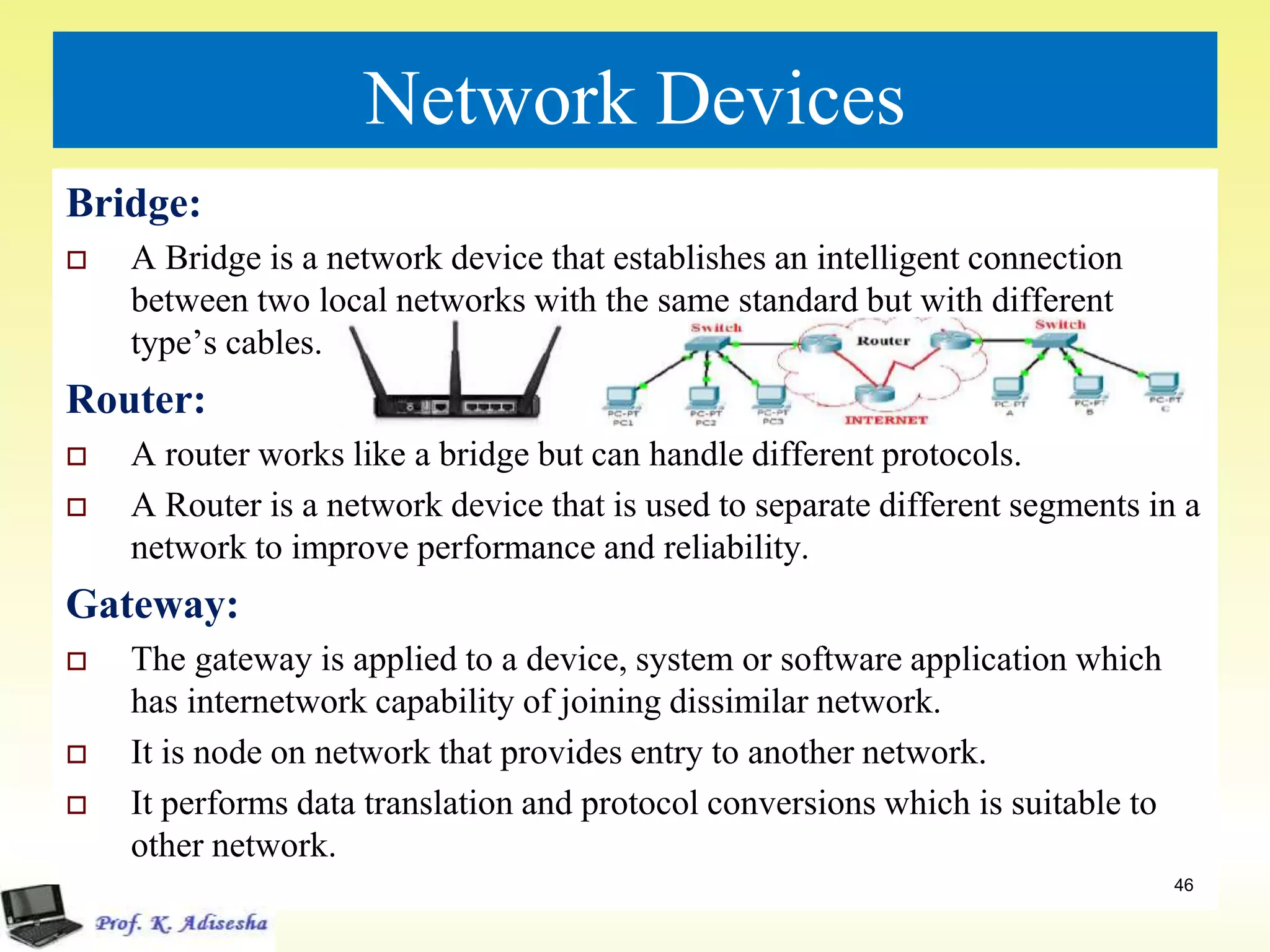 Network Devices
Bridge:
 A Bridge is a network device that establishes an intelligent connection
between two local networks with the same standard but with different
type’s cables.
Router:
 A router works like a bridge but can handle different protocols.
 A Router is a network device that is used to separate different segments in a
network to improve performance and reliability.
Gateway:
 The gateway is applied to a device, system or software application which
has internetwork capability of joining dissimilar network.
 It is node on network that provides entry to another network.
 It performs data translation and protocol conversions which is suitable to
other network.
46
 
