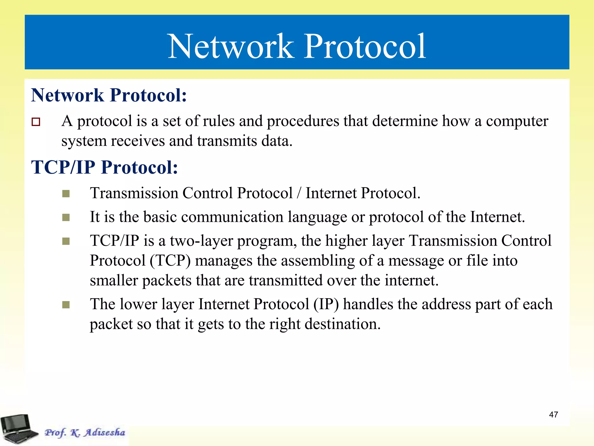 Network Protocol
Network Protocol:
 A protocol is a set of rules and procedures that determine how a computer
system receives and transmits data.
TCP/IP Protocol:
 Transmission Control Protocol / Internet Protocol.
 It is the basic communication language or protocol of the Internet.
 TCP/IP is a two-layer program, the higher layer Transmission Control
Protocol (TCP) manages the assembling of a message or file into
smaller packets that are transmitted over the internet.
 The lower layer Internet Protocol (IP) handles the address part of each
packet so that it gets to the right destination.
47
 