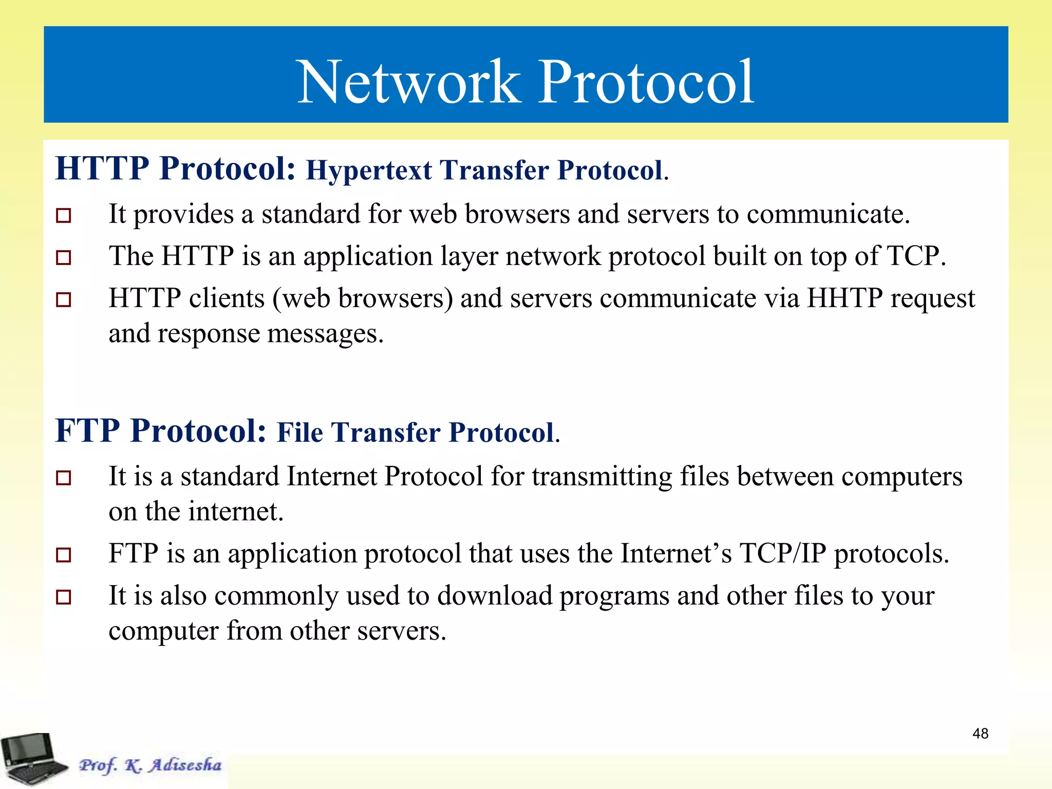 Network Protocol
HTTP Protocol: Hypertext Transfer Protocol.
 It provides a standard for web browsers and servers to communicate.
 The HTTP is an application layer network protocol built on top of TCP.
 HTTP clients (web browsers) and servers communicate via HHTP request
and response messages.
FTP Protocol: File Transfer Protocol.
 It is a standard Internet Protocol for transmitting files between computers
on the internet.
 FTP is an application protocol that uses the Internet’s TCP/IP protocols.
 It is also commonly used to download programs and other files to your
computer from other servers.
48
 
