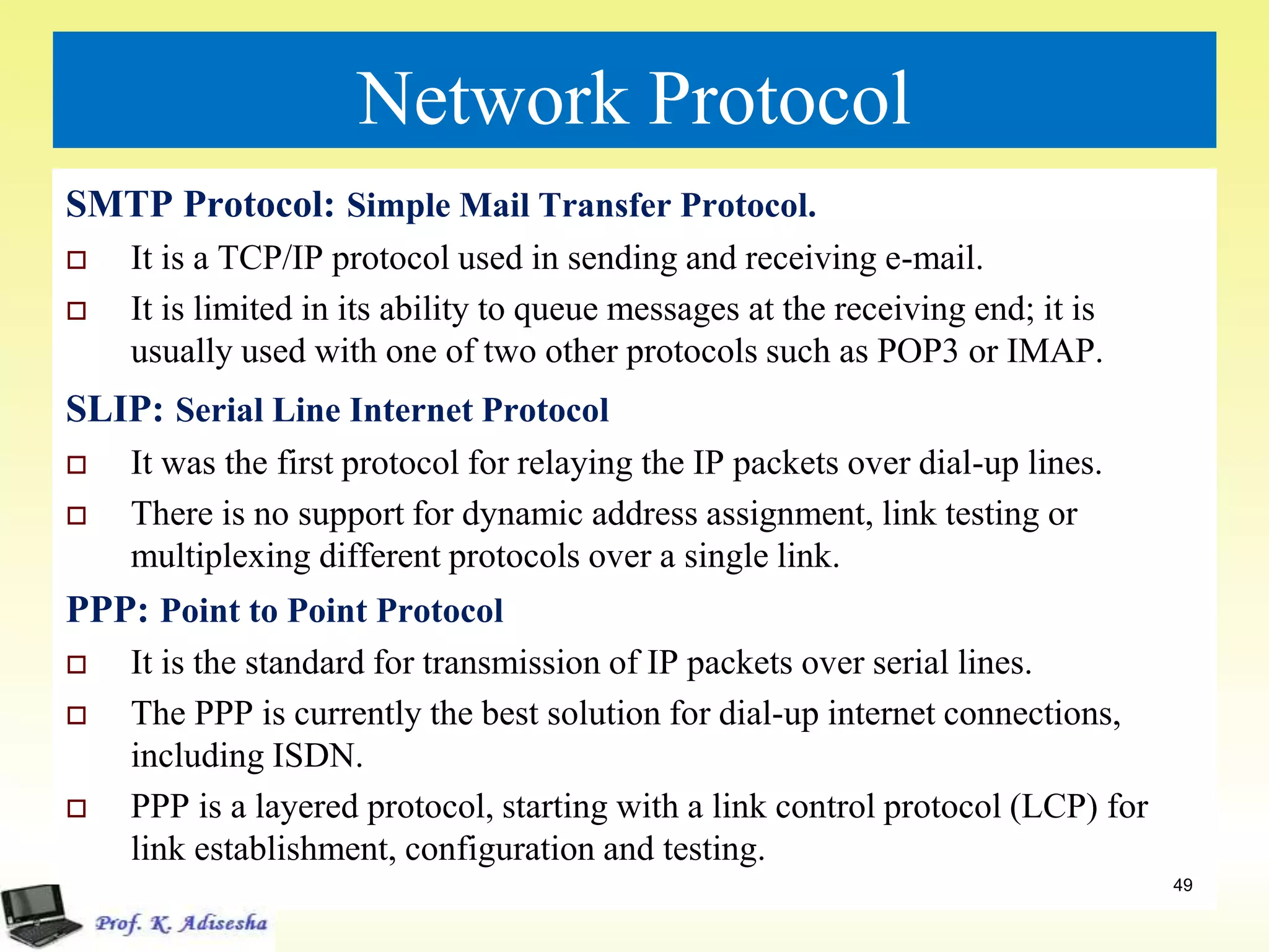 Network Protocol
SMTP Protocol: Simple Mail Transfer Protocol.
 It is a TCP/IP protocol used in sending and receiving e-mail.
 It is limited in its ability to queue messages at the receiving end; it is
usually used with one of two other protocols such as POP3 or IMAP.
SLIP: Serial Line Internet Protocol
 It was the first protocol for relaying the IP packets over dial-up lines.
 There is no support for dynamic address assignment, link testing or
multiplexing different protocols over a single link.
PPP: Point to Point Protocol
 It is the standard for transmission of IP packets over serial lines.
 The PPP is currently the best solution for dial-up internet connections,
including ISDN.
 PPP is a layered protocol, starting with a link control protocol (LCP) for
link establishment, configuration and testing.
 .
49
 
