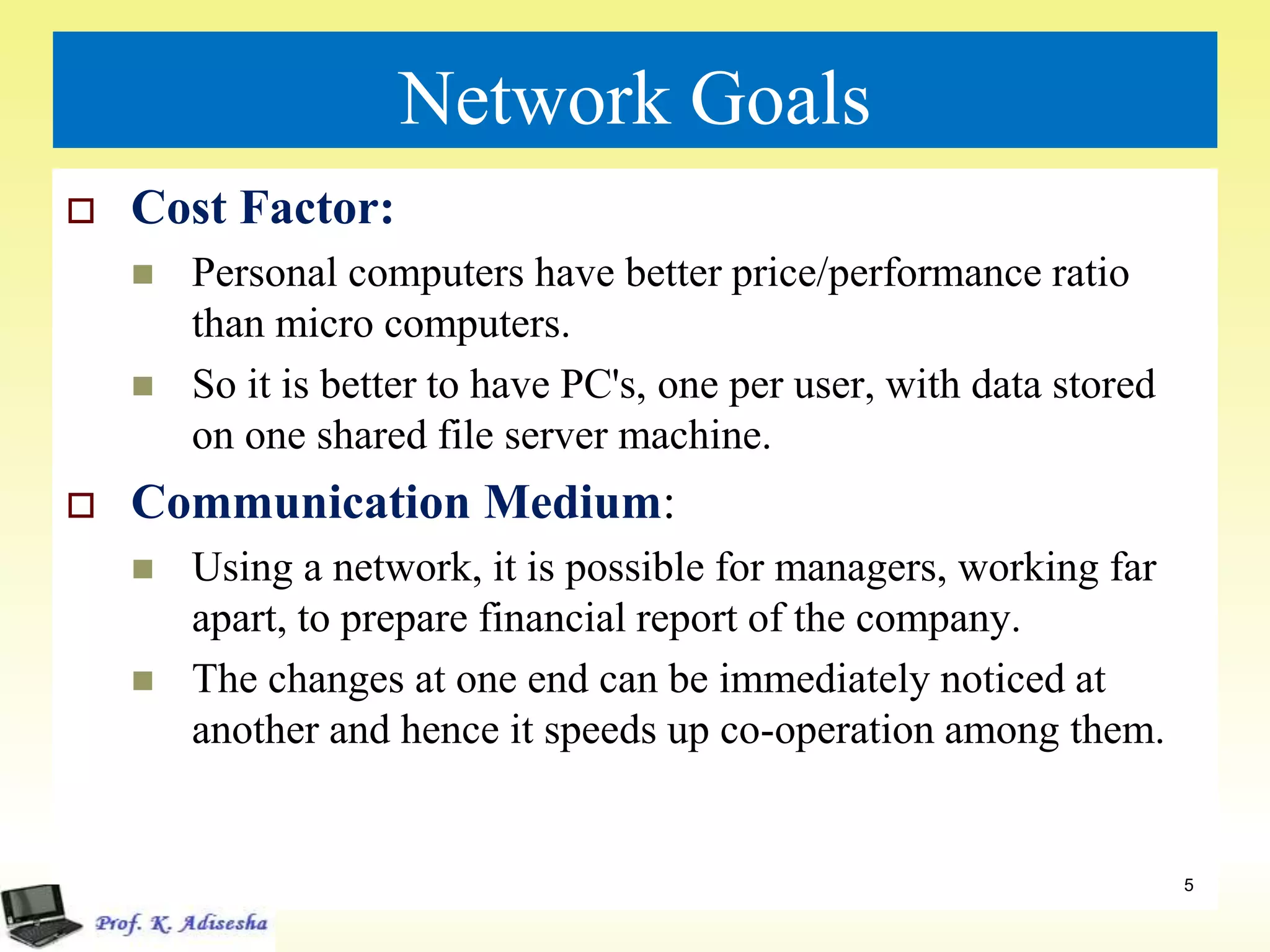 Network Goals
 Cost Factor:
 Personal computers have better price/performance ratio
than micro computers.
 So it is better to have PC's, one per user, with data stored
on one shared file server machine.
 Communication Medium:
 Using a network, it is possible for managers, working far
apart, to prepare financial report of the company.
 The changes at one end can be immediately noticed at
another and hence it speeds up co-operation among them.
5
 