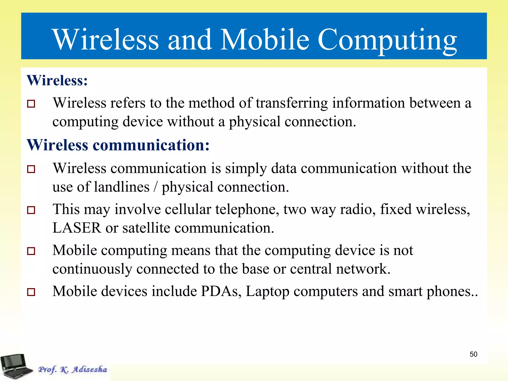 Wireless and Mobile Computing
Wireless:
 Wireless refers to the method of transferring information between a
computing device without a physical connection.
Wireless communication:
 Wireless communication is simply data communication without the
use of landlines / physical connection.
 This may involve cellular telephone, two way radio, fixed wireless,
LASER or satellite communication.
 Mobile computing means that the computing device is not
continuously connected to the base or central network.
 Mobile devices include PDAs, Laptop computers and smart phones..
50
 
