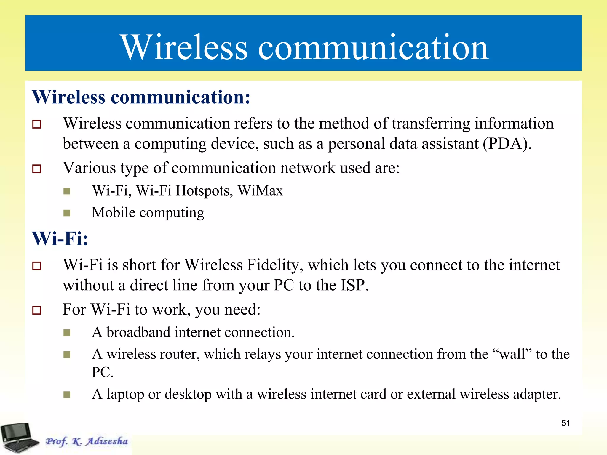 Wireless communication
Wireless communication:
 Wireless communication refers to the method of transferring information
between a computing device, such as a personal data assistant (PDA).
 Various type of communication network used are:
 Wi-Fi, Wi-Fi Hotspots, WiMax
 Mobile computing
Wi-Fi:
 Wi-Fi is short for Wireless Fidelity, which lets you connect to the internet
without a direct line from your PC to the ISP.
 For Wi-Fi to work, you need:
 A broadband internet connection.
 A wireless router, which relays your internet connection from the “wall” to the
PC.
 A laptop or desktop with a wireless internet card or external wireless adapter.
51
 