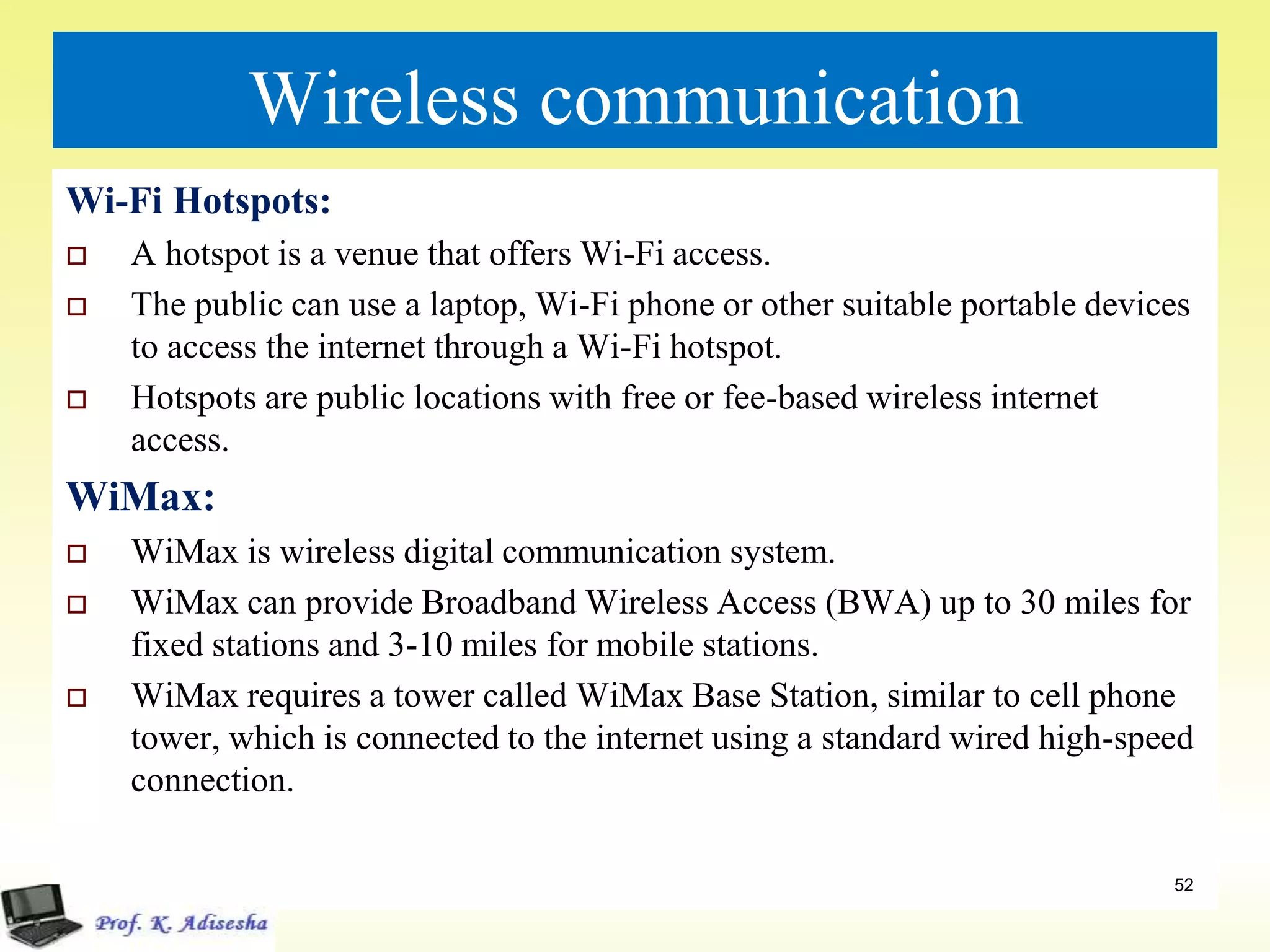Wireless communication
Wi-Fi Hotspots:
 A hotspot is a venue that offers Wi-Fi access.
 The public can use a laptop, Wi-Fi phone or other suitable portable devices
to access the internet through a Wi-Fi hotspot.
 Hotspots are public locations with free or fee-based wireless internet
access.
WiMax:
 WiMax is wireless digital communication system.
 WiMax can provide Broadband Wireless Access (BWA) up to 30 miles for
fixed stations and 3-10 miles for mobile stations.
 WiMax requires a tower called WiMax Base Station, similar to cell phone
tower, which is connected to the internet using a standard wired high-speed
connection.
52
 