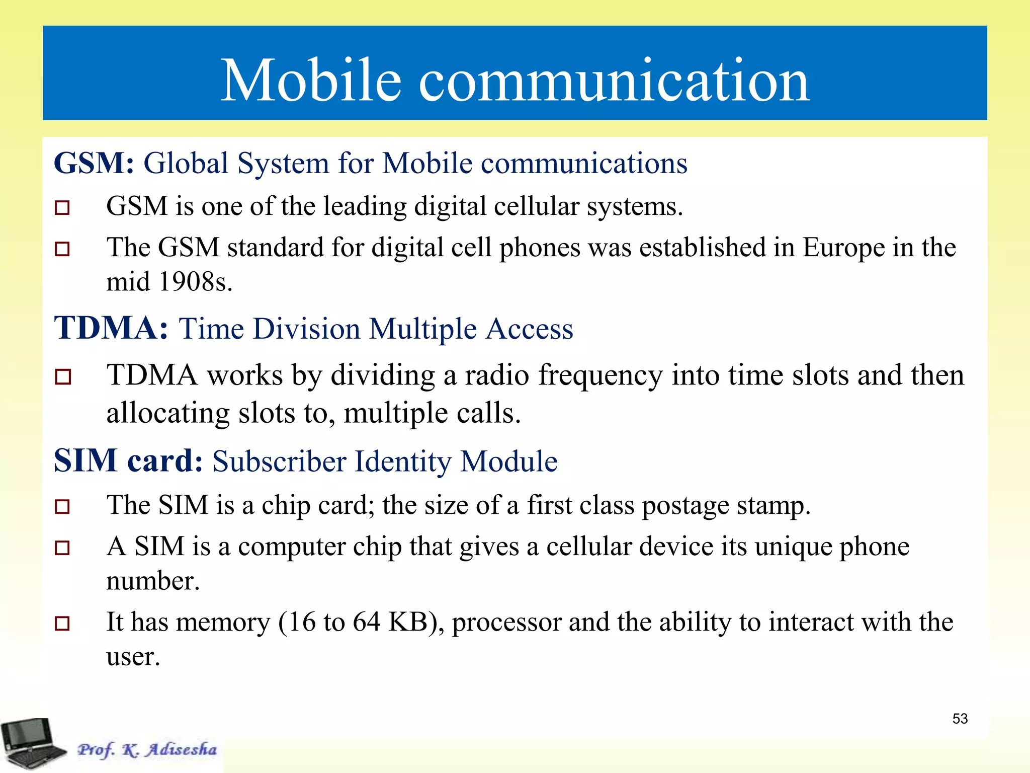 Mobile communication
GSM: Global System for Mobile communications
 GSM is one of the leading digital cellular systems.
 The GSM standard for digital cell phones was established in Europe in the
mid 1908s.
TDMA: Time Division Multiple Access
 TDMA works by dividing a radio frequency into time slots and then
allocating slots to, multiple calls.
SIM card: Subscriber Identity Module
 The SIM is a chip card; the size of a first class postage stamp.
 A SIM is a computer chip that gives a cellular device its unique phone
number.
 It has memory (16 to 64 KB), processor and the ability to interact with the
user.
53
 