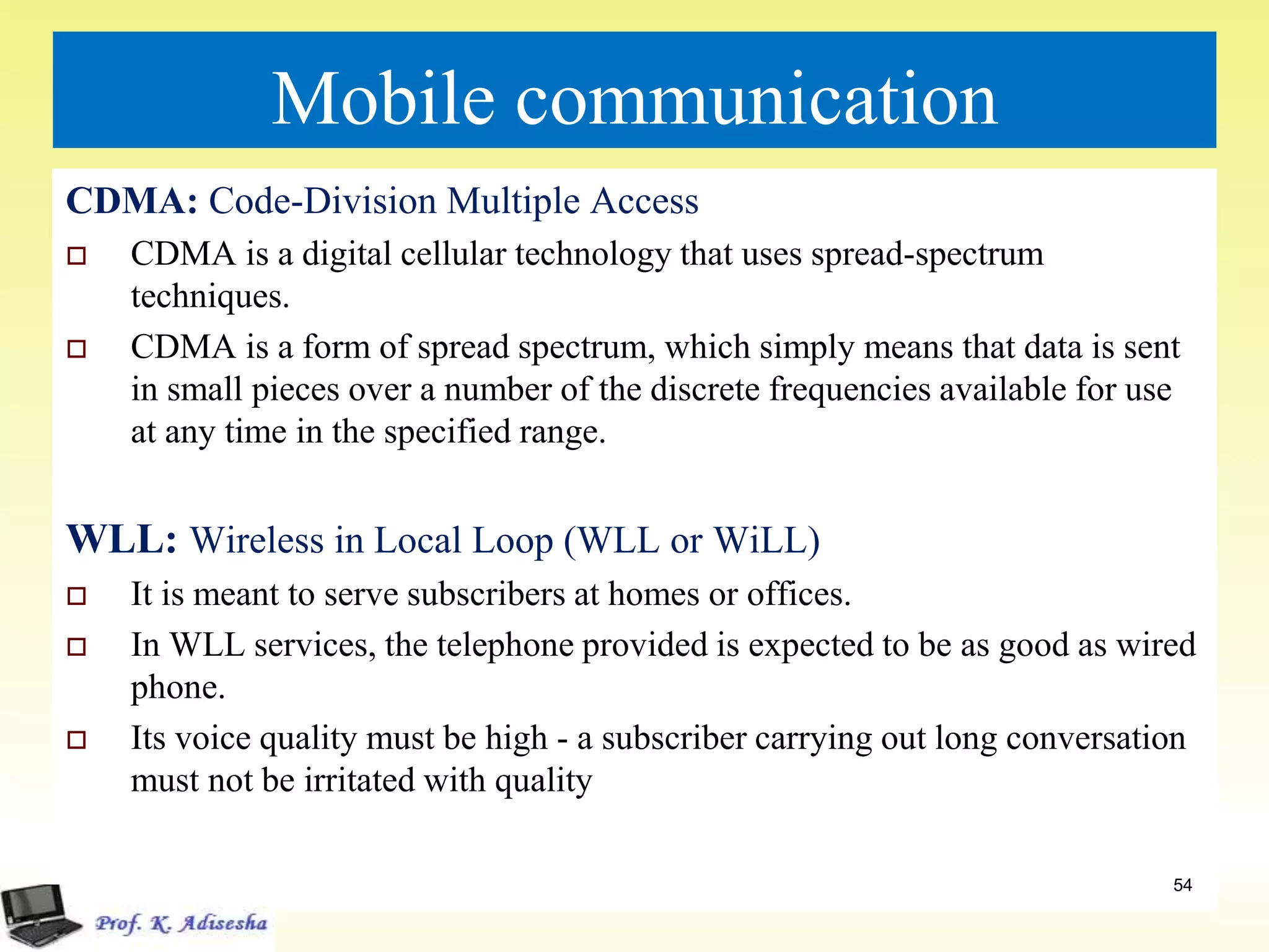 Mobile communication
CDMA: Code-Division Multiple Access
 CDMA is a digital cellular technology that uses spread-spectrum
techniques.
 CDMA is a form of spread spectrum, which simply means that data is sent
in small pieces over a number of the discrete frequencies available for use
at any time in the specified range.
WLL: Wireless in Local Loop (WLL or WiLL)
 It is meant to serve subscribers at homes or offices.
 In WLL services, the telephone provided is expected to be as good as wired
phone.
 Its voice quality must be high - a subscriber carrying out long conversation
must not be irritated with quality
54
 
