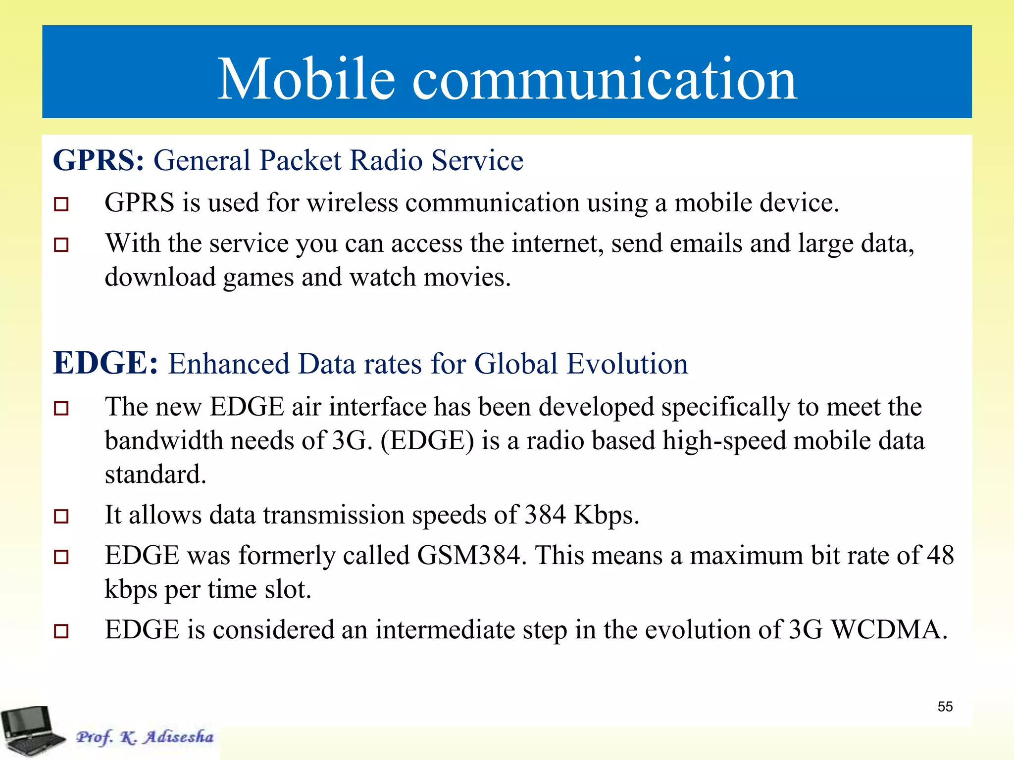 Mobile communication
GPRS: General Packet Radio Service
 GPRS is used for wireless communication using a mobile device.
 With the service you can access the internet, send emails and large data,
download games and watch movies.
EDGE: Enhanced Data rates for Global Evolution
 The new EDGE air interface has been developed specifically to meet the
bandwidth needs of 3G. (EDGE) is a radio based high-speed mobile data
standard.
 It allows data transmission speeds of 384 Kbps.
 EDGE was formerly called GSM384. This means a maximum bit rate of 48
kbps per time slot.
 EDGE is considered an intermediate step in the evolution of 3G WCDMA.
55
 