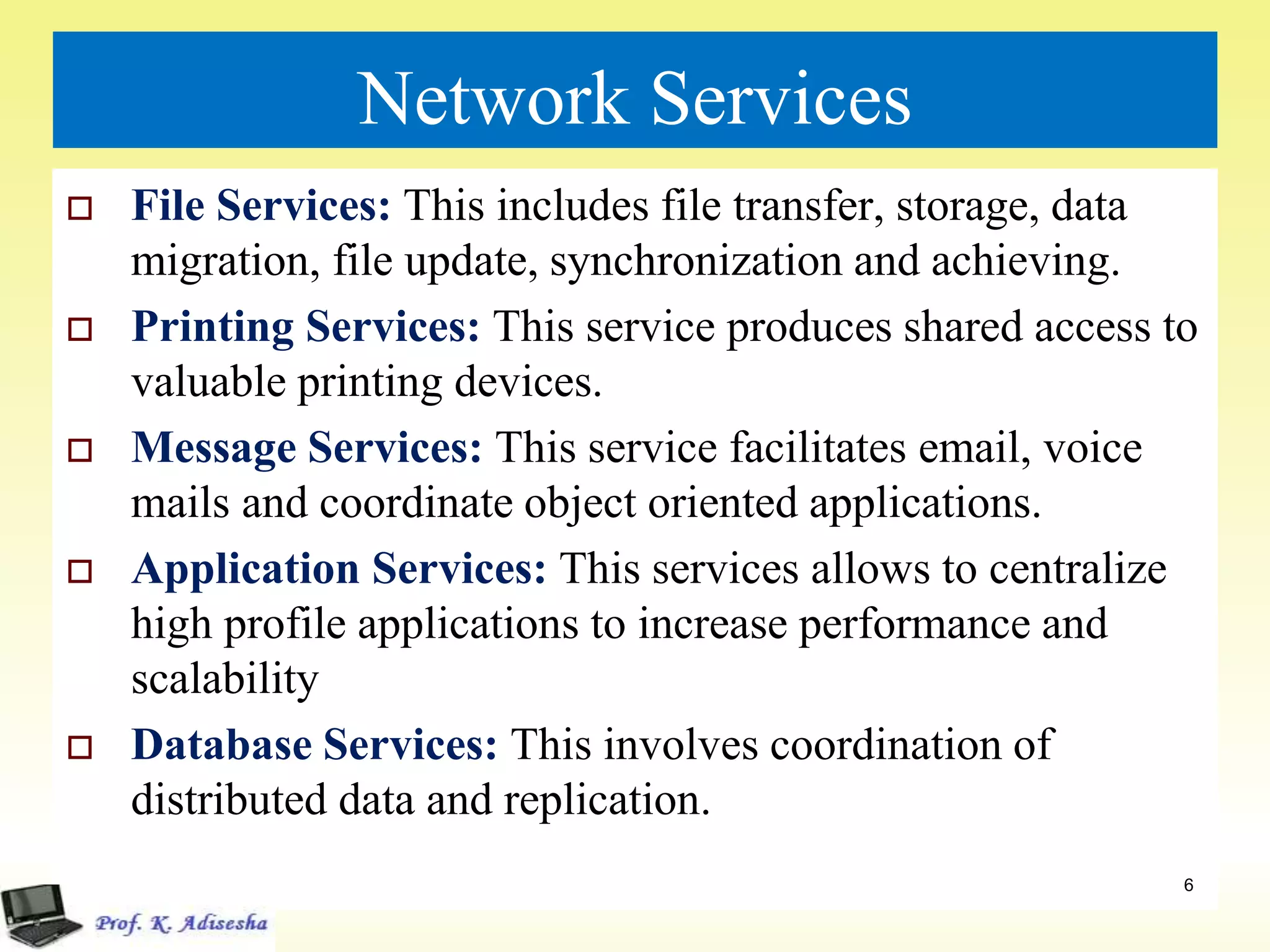 Network Services
 File Services: This includes file transfer, storage, data
migration, file update, synchronization and achieving.
 Printing Services: This service produces shared access to
valuable printing devices.
 Message Services: This service facilitates email, voice
mails and coordinate object oriented applications.
 Application Services: This services allows to centralize
high profile applications to increase performance and
scalability
 Database Services: This involves coordination of
distributed data and replication.
6
 