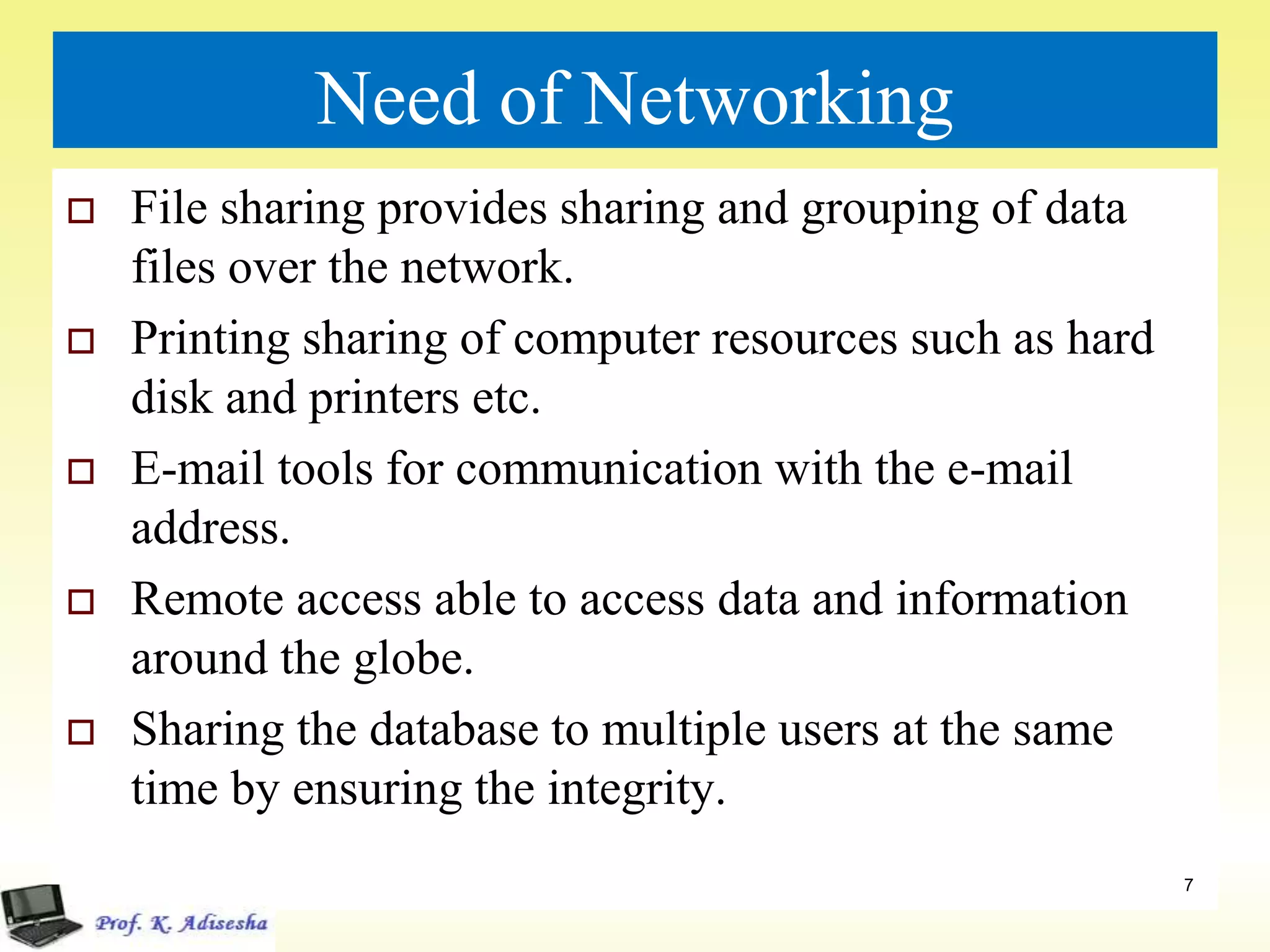 Need of Networking
 File sharing provides sharing and grouping of data
files over the network.
 Printing sharing of computer resources such as hard
disk and printers etc.
 E-mail tools for communication with the e-mail
address.
 Remote access able to access data and information
around the globe.
 Sharing the database to multiple users at the same
time by ensuring the integrity.
7
 
