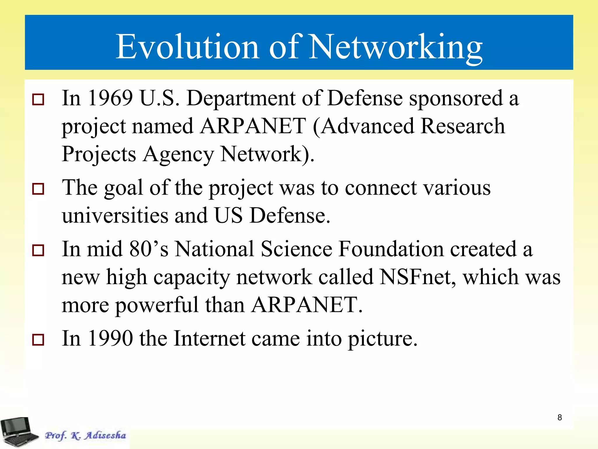 Evolution of Networking
 In 1969 U.S. Department of Defense sponsored a
project named ARPANET (Advanced Research
Projects Agency Network).
 The goal of the project was to connect various
universities and US Defense.
 In mid 80’s National Science Foundation created a
new high capacity network called NSFnet, which was
more powerful than ARPANET.
 In 1990 the Internet came into picture.
8
 