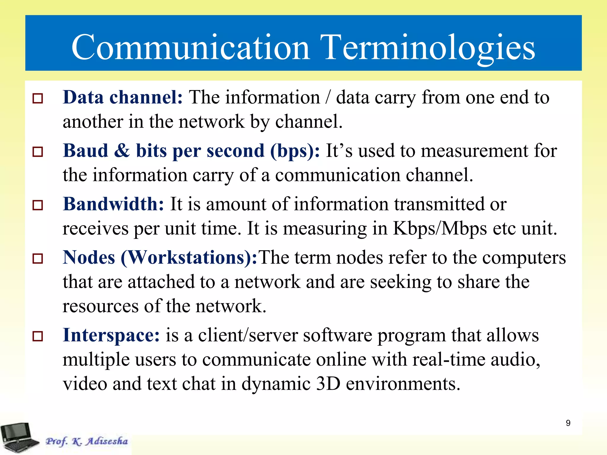 Communication Terminologies
 Data channel: The information / data carry from one end to
another in the network by channel.
 Baud & bits per second (bps): It’s used to measurement for
the information carry of a communication channel.
 Bandwidth: It is amount of information transmitted or
receives per unit time. It is measuring in Kbps/Mbps etc unit.
 Nodes (Workstations):The term nodes refer to the computers
that are attached to a network and are seeking to share the
resources of the network.
 Interspace: is a client/server software program that allows
multiple users to communicate online with real-time audio,
video and text chat in dynamic 3D environments.
9
 