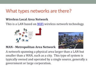 What types networks are there?Wireless Local Area NetworkThis is a LAN based on WiFi wireless network technology.MAN - Metropolitan Area NetworkA network spanning a physical area larger than a LAN but smaller than a WAN, such as a city.  This type of system is typically owned and operated by a single source, generally a government or large corporation.