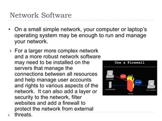 Network Software
• On a small simple network, your computer or laptop’s
  operating system may be enough to run and manage
  your network.
   For a larger more complex network
    and a more robust network software
    may need to be installed on the
    servers that manage the
    connections between all resources
    and help manage user accounts
    and rights to various aspects of the
    network. It can also add a layer or
    security to the network, filter
    websites and add a firewall to
    protect the network from external
    threats.
 