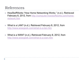 References
   HowStuffWorks “How Home Networking Works.” (n.d.). Retrieved
    February 8, 2012, from http://computer.howstuffworks.com/home-
    network.htm

   What is a LAN? (n.d.). Retrieved February 8, 2012, from
    http://www.wisegeek.com/what-is-a-lan.htm

   What is a WAN? (n.d.). Retrieved February 8, 2012, from
    http://www.wisegeek.com/what-is-a-wan.htm
 