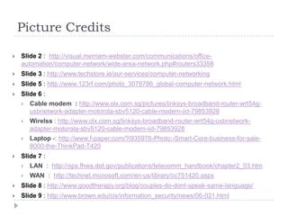 Picture Credits

   Slide 2 : http://visual.merriam-webster.com/communications/office-
    automation/computer-network/wide-area-network.php#routers33358
   Slide 3 : http://www.techstore.ie/our-services/computer-networking
   Slide 5 : http://www.123rf.com/photo_3078786_global-computer-network.html
   Slide 6 :
       Cable modem : http://www.olx.com.sg/pictures/linksys-broadband-router-wrt54g-
        usbnetwork-adapter-motorola-sbv5120-cable-modem-iid-79853928
       Wirelss : http://www.olx.com.sg/linksys-broadband-router-wrt54g-usbnetwork-
        adapter-motorola-sbv5120-cable-modem-iid-79853928
       Laptop -: http://www.f-paper.com/?i935976-Photo:-Smart-Core-business-for-sale-
        8000-the-ThinkPad-T420
   Slide 7 :
       LAN : http://ops.fhwa.dot.gov/publications/telecomm_handbook/chapter2_03.htm
       WAN : http://technet.microsoft.com/en-us/library/cc751420.aspx
   Slide 8 : http://www.goodtherapy.org/blog/couples-do-dont-speak-same-language/
   Slide 9 : http://www.brown.edu/cis/information_security/news/06-021.html
 