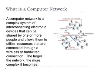 What is a Computer Network

   A computer network is a
    complex system of
    interconnecting electronic
    devices that can be
    shared by one or more
    people and allows them to
    utilize resources that are
    connected through a
    wireless or hardwired
    connection. The larger
    the network, the more
    complex it becomes.
 