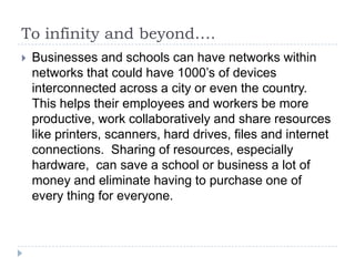 To infinity and beyond….
   Businesses and schools can have networks within
    networks that could have 1000’s of devices
    interconnected across a city or even the country.
    This helps their employees and workers be more
    productive, work collaboratively and share resources
    like printers, scanners, hard drives, files and internet
    connections. Sharing of resources, especially
    hardware, can save a school or business a lot of
    money and eliminate having to purchase one of
    every thing for everyone.
 