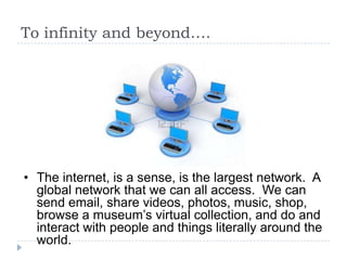 To infinity and beyond….




• The internet, is a sense, is the largest network. A
  global network that we can all access. We can
  send email, share videos, photos, music, shop,
  browse a museum’s virtual collection, and do and
  interact with people and things literally around the
  world.
 