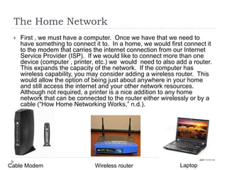 The Home Network
    First , we must have a computer. Once we have that we need to
     have something to connect it to. In a home, we would first connect it
     to the modem that carries the internet connection from our Internet
     Service Provider (ISP). If we would like to connect more than one
     device (computer , printer, etc.) we would need to also add a router.
     This expands the capacity of the network. If the computer has
     wireless capability, you may consider adding a wireless router. This
     would allow the option of being just about anywhere in your home
     and still access the internet and your other network resources.
     Although not required, a printer is a nice addition to any home
     network that can be connected to the router either wirelessly or by a
     cable (“How Home Networking Works,” n.d.).




Cable Modem                    Wireless router                Laptop
 