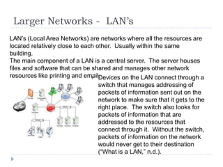 Larger Networks - LAN’s
LAN’s (Local Area Networks) are networks where all the resources are
located relatively close to each other. Usually within the same
building.
The main component of a LAN is a central server. The server houses
files and software that can be shared and manages other network
resources like printing and email.
                                Devices on the LAN connect through a
                                  switch that manages addressing of
                                  packets of information sent out on the
                                  network to make sure that it gets to the
                                  right place. The switch also looks for
                                  packets of information that are
                                  addressed to the resources that
                                  connect through it. Without the switch,
                                  packets of information on the network
                                  would never get to their destination
                                  (“What is a LAN,” n.d.).
 